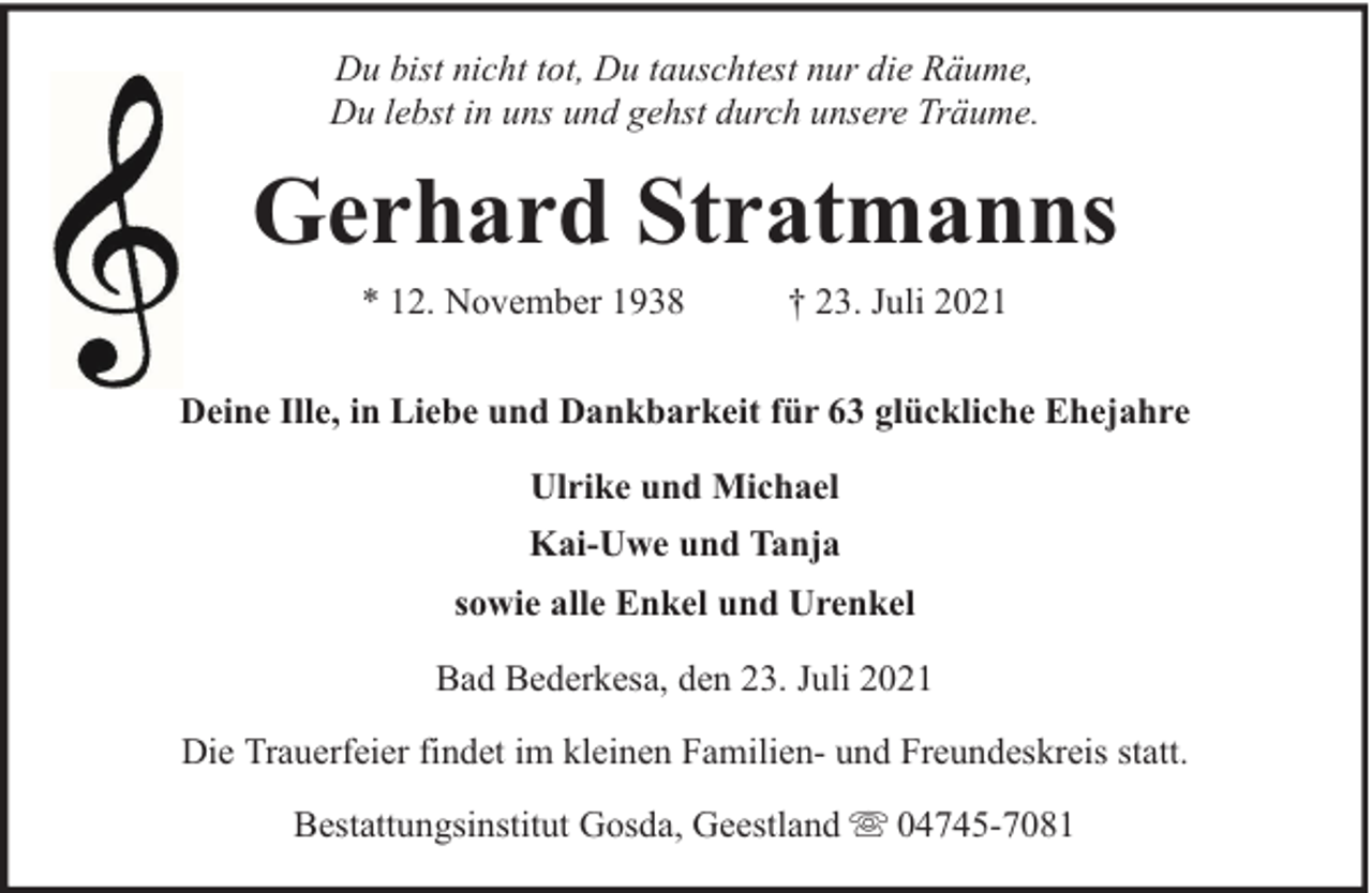 <p>Du bist nicht tot, Du tauschtest nur die Räume,<br />Du lebst in uns und gehst durch unsere Träume.</p><p>Gerhard Stratmanns<br />* 12. November 1938</p><p>† 23. Juli 2021</p><p>Deine Ille, in Liebe und Dankbarkeit für 63 glückliche Ehejahre<br />Ulrike und Michael<br />Kai-Uwe und Tanja<br />sowie alle Enkel und Urenkel<br />Bad Bederkesa, den 23. Juli 2021<br />Die Trauerfeier findet im kleinen Familien- und Freundeskreis statt.<br />Bestattungsinstitut Gosda, Geestland</p><p>04745-7081</p>
