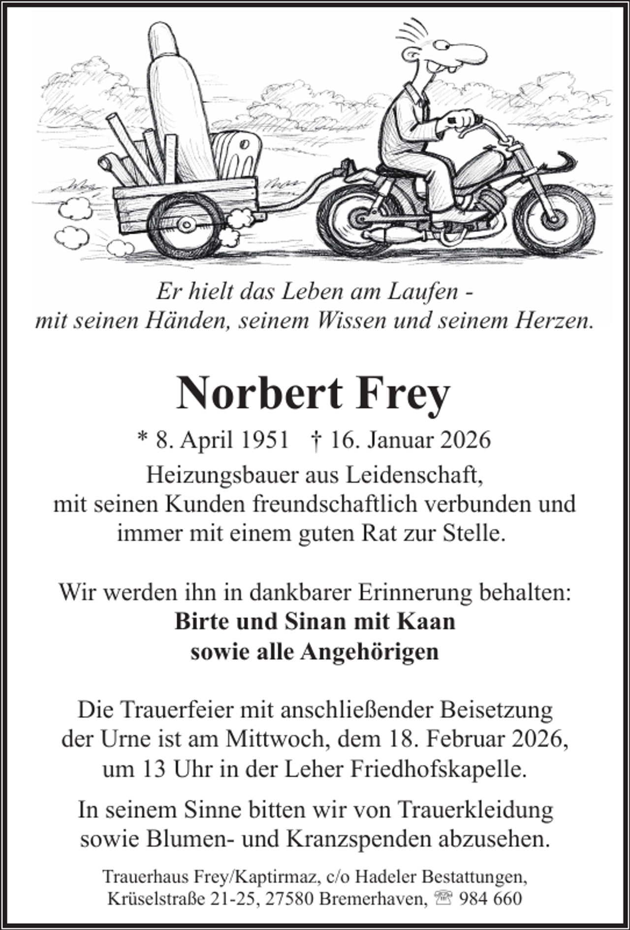<p>Er hielt das Leben am Laufen mit seinen Händen, seinem Wissen und seinem Herzen.</p><p>Norbert Frey</p><p>* 8. April 1951 † 16. Januar 2026<br />Heizungsbauer aus Leidenschaft,<br />mit seinen Kunden freundschaftlich verbunden und<br />immer mit einem guten Rat zur Stelle.<br />Wir werden ihn in dankbarer Erinnerung behalten:<br />Birte und Sinan mit Kaan<br />sowie alle Angehörigen<br />Die Trauerfeier mit anschließender Beisetzung<br />der Urne ist am Mittwoch, dem 18. Februar 2026,<br />um 13 Uhr in der Leher Friedhofskapelle.<br />In seinem Sinne bitten wir von Trauerkleidung<br />sowie Blumen- und Kranzspenden abzusehen.<br />Trauerhaus Frey/Kaptirmaz, c/o Hadeler Bestattungen,<br />Krüselstraße 21-25, 27580 Bremerhaven, ' 984 660</p>