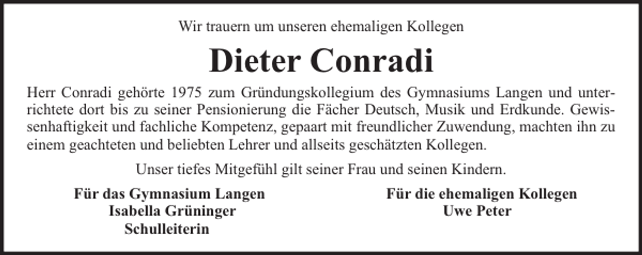 <p>Wir trauern um unseren ehemaligen Kollegen</p><p>Dieter Conradi</p><p>Herr Conradi gehörte 1975 zum Gründungskollegium des Gymnasiums Langen und unterrichtete dort bis zu seiner Pensionierung die Fächer Deutsch, Musik und Erdkunde. Gewissenhaftigkeit und fachliche Kompetenz, gepaart mit freundlicher Zuwendung, machten ihn zu<br />einem geachteten und beliebten Lehrer und allseits geschätzten Kollegen.<br />Unser tiefes Mitgefühl gilt seiner Frau und seinen Kindern.<br />Für das Gymnasium Langen<br />Isabella Grüninger<br />Schulleiterin</p><p>Für die ehemaligen Kollegen<br />Uwe Peter</p>