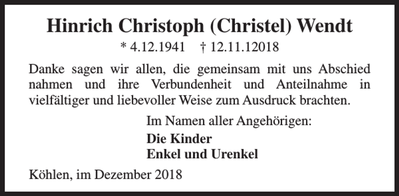 <p>Hinrich Christoph (Christel) Wendt<br />* 4.12.1941</p><p>† 12.11.12018</p><p>Danke sagen wir allen, die gemeinsam mit uns Abschied<br />nahmen und ihre Verbundenheit und Anteilnahme in<br />vielfältiger und liebevoller Weise zum Ausdruck brachten.<br />Im Namen aller Angehörigen:<br />Die Kinder<br />Enkel und Urenkel<br />Köhlen, im Dezember 2018</p>
