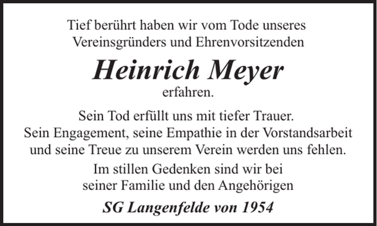 <p>Tief berührt haben wir vom Tode unseres<br />Vereinsgründers und Ehrenvorsitzenden</p><p>Heinrich Meyer<br />erfahren.</p><p>Sein Tod erfüllt uns mit tiefer Trauer.<br />Sein Engagement, seine Empathie in der Vorstandsarbeit<br />und seine Treue zu unserem Verein werden uns fehlen.<br />Im stillen Gedenken sind wir bei<br />seiner Familie und den Angehörigen</p><p>SG Langenfelde von 1954</p>