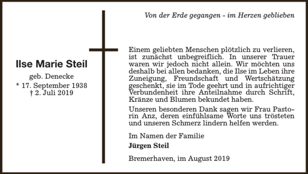 <p>Von der Erde gegangen - im Herzen geblieben</p><p>Ilse Marie Steil<br />geb. Denecke<br />* 17. September 1938<br />† 2. Juli 2019</p><p>Einem geliebten Menschen plötzlich zu verlieren,<br />ist zunächst unbegreiflich. In unserer Trauer<br />waren wir jedoch nicht allein. Wir möchten uns<br />deshalb bei allen bedanken, die Ilse im Leben ihre<br />Zuneigung, Freundschaft und Wertschätzung<br />geschenkt, sie im Tode geehrt und in aufrichtiger<br />Verbundenheit ihre Anteilnahme durch Schrift,<br />Kränze und Blumen bekundet haben.<br />Unseren besonderen Dank sagen wir Frau Pastorin Anz, deren einfühlsame Worte uns trösteten<br />und unseren Schmerz lindern helfen werden.<br />Im Namen der Familie<br />Jürgen Steil<br />Bremerhaven, im August 2019</p>