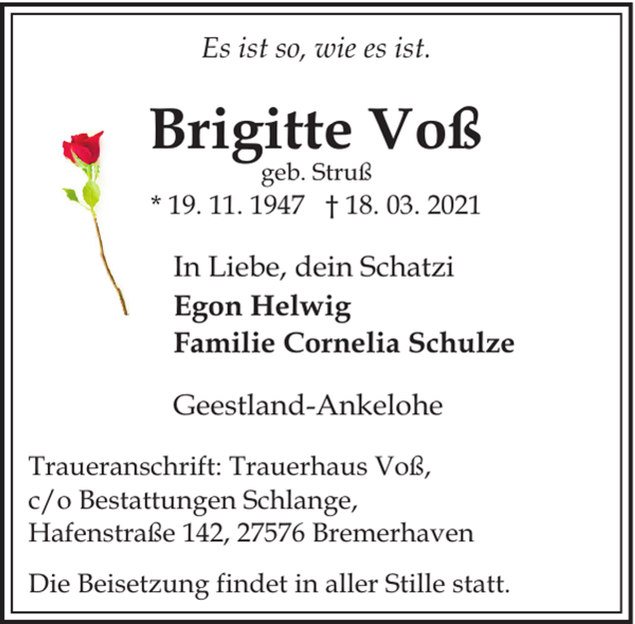 <p>Es ist so, wie es ist.</p><p>Brigitte Voß<br />geb. Struß</p><p>* 19. 11. 1947 † 18. 03. 2021</p><p>In Liebe, dein Schatzi<br />Egon Helwig<br />Familie Cornelia Schulze<br />Geestland-Ankelohe<br />Traueranschrift: Trauerhaus Voß,<br />c/o Bestattungen Schlange,<br />Hafenstraße 142, 27576 Bremerhaven<br />Die Beisetzung findet in aller Stille statt.</p>