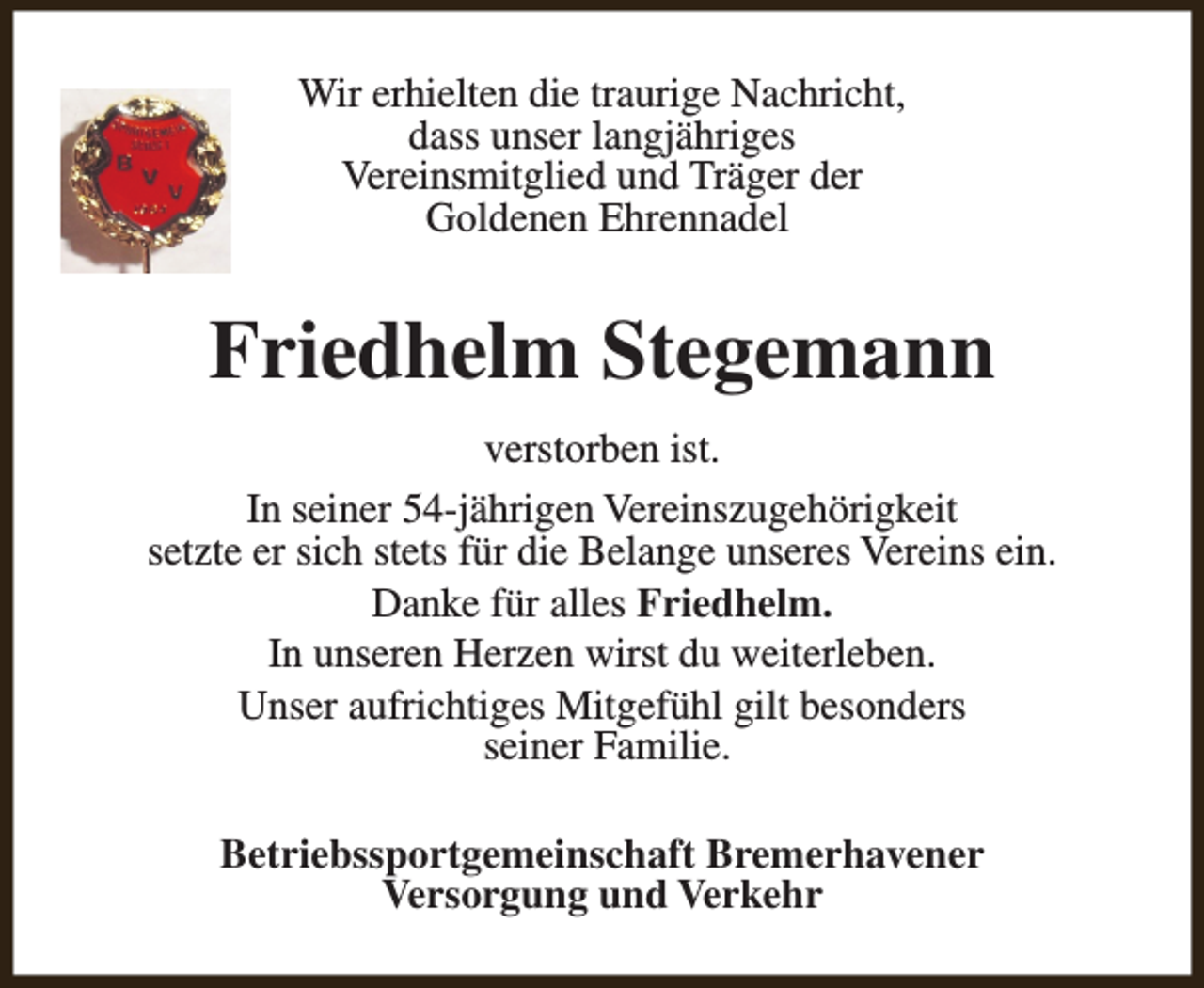 <p>Wir erhielten die traurige Nachricht,<br />dass unser langjähriges<br />Vereinsmitglied und Träger der<br />Goldenen Ehrennadel</p><p>Friedhelm Stegemann<br />verstorben ist.<br />In seiner 54-jährigen Vereinszugehörigkeit<br />setzte er sich stets für die Belange unseres Vereins ein.<br />Danke für alles Friedhelm.<br />In unseren Herzen wirst du weiterleben.<br />Unser aufrichtiges Mitgefühl gilt besonders<br />seiner Familie.<br />Betriebssportgemeinschaft Bremerhavener<br />Versorgung und Verkehr</p>