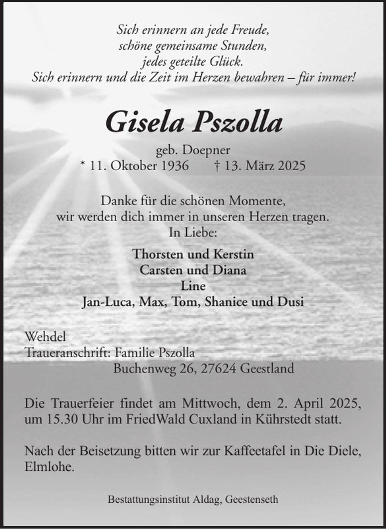 <p>Sich erinnern an jede Freude,<br />schöne gemeinsame Stunden,<br />jedes geteilte Glück.<br />Sich erinnern und die Zeit im Herzen bewahren – für immer!</p><p>Gisela Pszolla<br />geb. Doepner<br />* 11. Oktober 1936<br />† 13. März 2025<br />Danke für die schönen Momente,<br />wir werden dich immer in unseren Herzen tragen.<br />In Liebe:<br />Thorsten und Kerstin<br />Carsten und Diana<br />Line<br />Jan-Luca, Max, Tom, Shanice und Dusi<br />Wehdel<br />Traueranschrift: Familie Pszolla<br />Buchenweg 26, 27624 Geestland<br />Die Trauerfeier findet am Mittwoch, dem 2. April 2025,<br />um 15.30 Uhr im FriedWald Cuxland in Kührstedt statt.<br />Nach der Beisetzung bitten wir zur Kaffeetafel in Die Diele,<br />Elmlohe.<br />Bestattungsinstitut Aldag, Geestenseth</p>