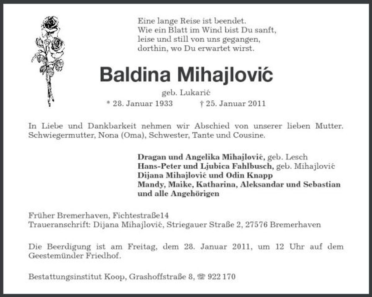 <p>Eine lange Reise ist beendet. Wie ein Blatt im Wind bist Du sanft, leise und still von uns gegangen, dorthin, wo Du erwartet wirst.</p><p>Baldina Mihajlovi´ c<br />geb. Lukari´ c * 28. Januar 1933 † 25. Januar 2011 In Liebe und Dankbarkeit nehmen wir Abschied von unserer lieben Mutter. Schwiegermutter, Nona (Oma), Schwester, Tante und Cousine. Dragan und Angelika Mihajlovi´ , geb. Lesch c Hans-Peter und Ljubica Fahlbusch, geb. Mihajlovi´ c Dijana Mihajlovi´ und Odin Knapp c Mandy, Maike, Katharina, Aleksandar und Sebastian und alle Angehörigen Früher Bremerhaven, Fichtestraße14 Traueranschrift: Dijana Mihajlovi´ , Striegauer Straße 2, 27576 Bremerhaven c Die Beerdigung ist am Freitag, dem 28. Januar 2011, um 12 Uhr auf dem Geestemünder Friedhof. Bestattungsinstitut Koop, Grashoffstraße 8, 922 170</p>