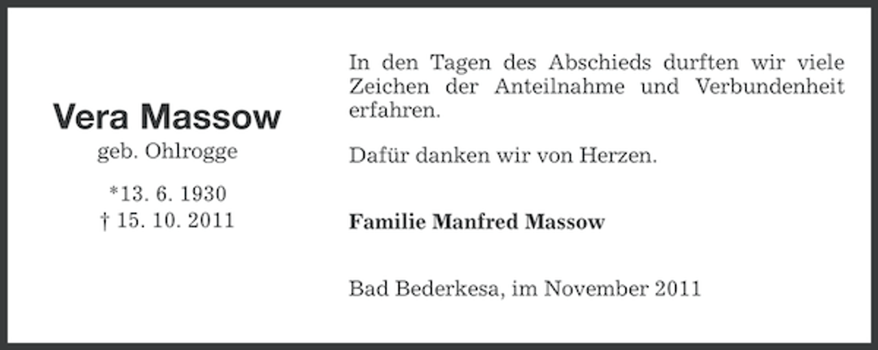 <p>Vera Massow</p><p>In den Tagen des Abschieds durften wir viele<br />Zeichen der Anteilnahme und Verbundenheit<br />erfahren.</p><p>geb. Ohlrogge</p><p>Dafür danken wir von Herzen.</p><p>*13. 6. 1930<br />† 15. 10. 2011</p><p>Familie Manfred Massow<br />Bad Bederkesa, im November 2011</p>