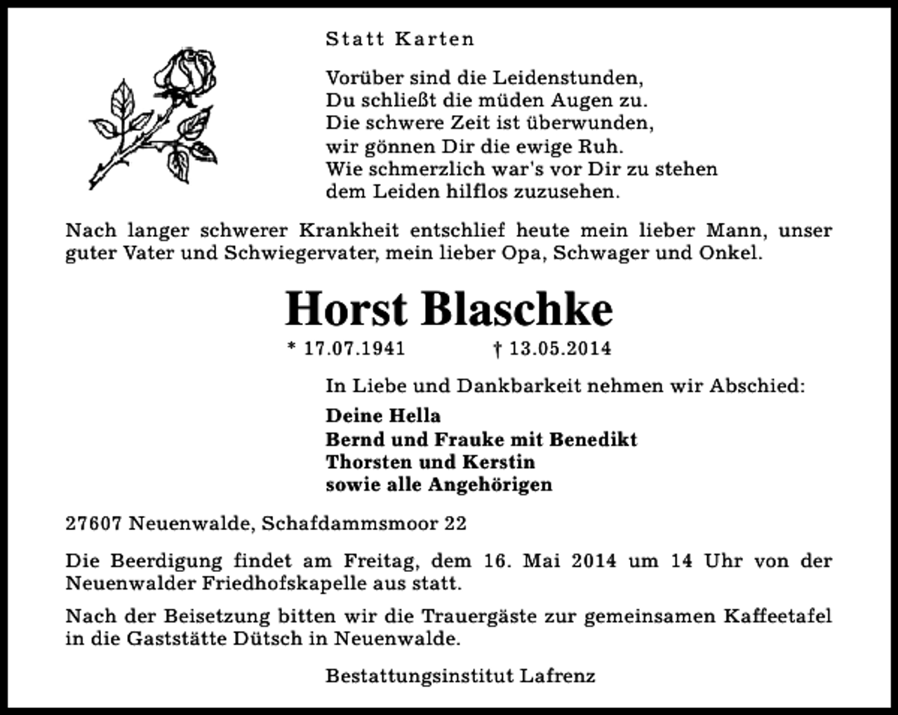 <p>S t a t t K a rt e n<br />Vorüber sind die Leidenstunden,<br />Du schließt die müden Augen zu.<br />Die schwere Zeit ist überwunden,<br />wir gönnen Dir die ewige Ruh.<br />Wie schmerzlich war's vor Dir zu stehen<br />dem Leiden hilflos zuzusehen.<br />Nach langer schwerer Krankheit entschlief heute mein lieber Mann, unser<br />guter Vater und Schwiegervater, mein lieber Opa, Schwager und Onkel.</p><p>Horst Blaschke<br />* 17.07.1941</p><p>† 13.05.2014</p><p>In Liebe und Dankbarkeit nehmen wir Abschied:<br />Deine Hella<br />Bernd und Frauke mit Benedikt<br />Thorsten und Kerstin<br />sowie alle Angehörigen<br />27607 Neuenwalde, Schafdammsmoor 22<br />Die Beerdigung findet am Freitag, dem 16. Mai 2014 um 14 Uhr von der<br />Neuenwalder Friedhofskapelle aus statt.<br />Nach der Beisetzung bitten wir die Trauergäste zur gemeinsamen Kaffeetafel<br />in die Gaststätte Dütsch in Neuenwalde.<br />Bestattungsinstitut Lafrenz</p>