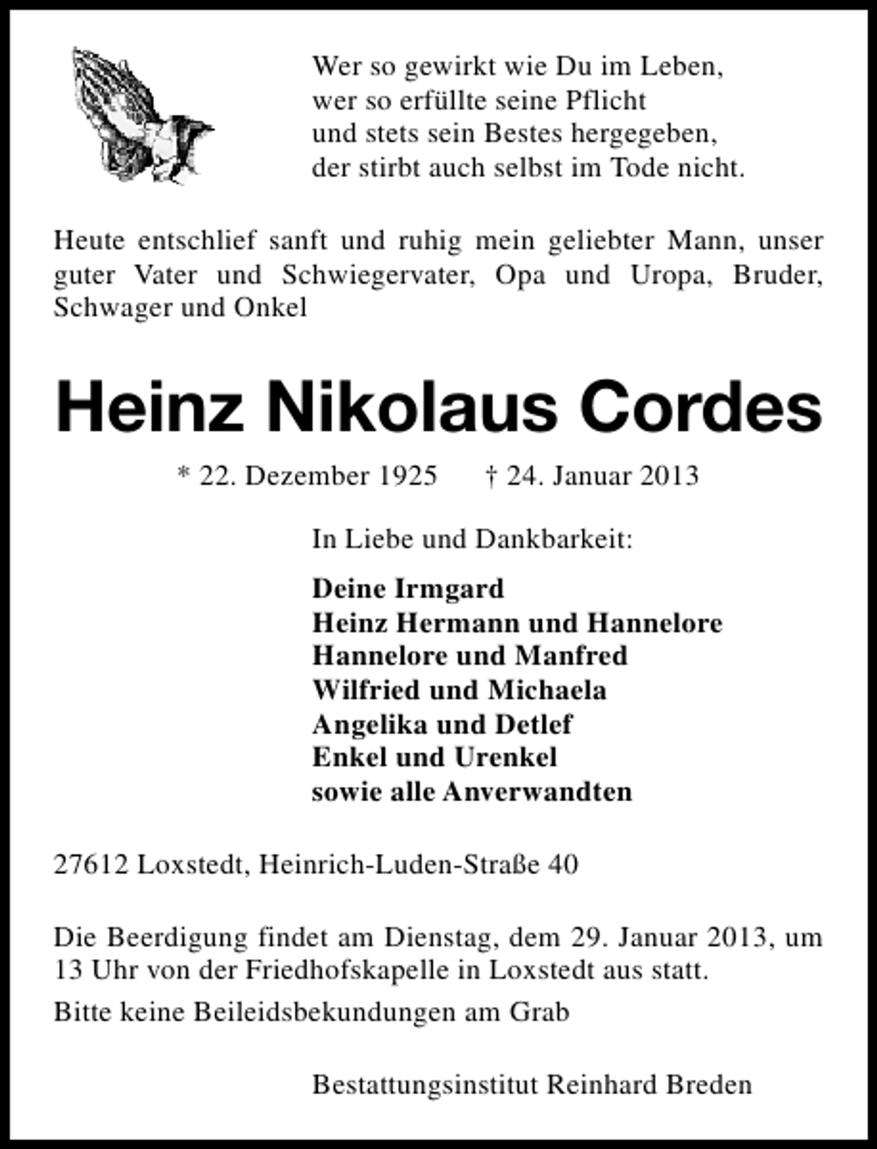 <p>Wer so gewirkt wie Du im Leben,<br />wer so erfüllte seine Pflicht<br />und stets sein Bestes hergegeben,<br />der stirbt auch selbst im Tode nicht.<br />Heute entschlief sanft und ruhig mein geliebter Mann, unser<br />guter Vater und Schwiegervater, Opa und Uropa, Bruder,<br />Schwager und Onkel</p><p>Heinz Nikolaus Cordes<br />* 22. Dezember 1925</p><p>† 24. Januar 2013</p><p>In Liebe und Dankbarkeit:<br />Deine Irmgard<br />Heinz Hermann und Hannelore<br />Hannelore und Manfred<br />Wilfried und Michaela<br />Angelika und Detlef<br />Enkel und Urenkel<br />sowie alle Anverwandten<br />27612 Loxstedt, Heinrich-Luden-Straße 40<br />Die Beerdigung findet am Dienstag, dem 29. Januar 2013, um<br />13 Uhr von der Friedhofskapelle in Loxstedt aus statt.<br />Bitte keine Beileidsbekundungen am Grab<br />Bestattungsinstitut Reinhard Breden</p>