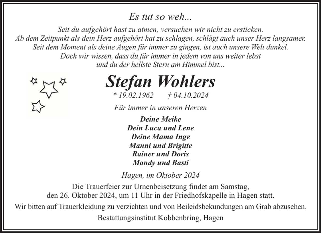 <p>Es tut so weh...<br />Seit du aufgehört hast zu atmen, versuchen wir nicht zu ersticken.<br />Ab dem Zeitpunkt als dein Herz aufgehört hat zu schlagen, schlägt auch unser Herz langsamer.<br />Seit dem Moment als deine Augen für immer zu gingen, ist auch unsere Welt dunkel.<br />Doch wir wissen, dass du für immer in jedem von uns weiter lebst<br />und du der hellste Stern am Himmel bist...</p><p>Stefan Wohlers<br />* 19.02.1962</p><p>† 04.10.2024</p><p>Für immer in unseren Herzen<br />Deine Meike<br />Dein Luca und Lene<br />Deine Mama Inge<br />Manni und Brigitte<br />Rainer und Doris<br />Mandy und Basti<br />Hagen, im Oktober 2024<br />Die Trauerfeier zur Urnenbeisetzung findet am Samstag,<br />den 26. Oktober 2024, um 11 Uhr in der Friedhofskapelle in Hagen statt.<br />Wir bitten auf Trauerkleidung zu verzichten und von Beileidsbekundungen am Grab abzusehen.<br />Bestattungsinstitut Kobbenbring, Hagen</p>