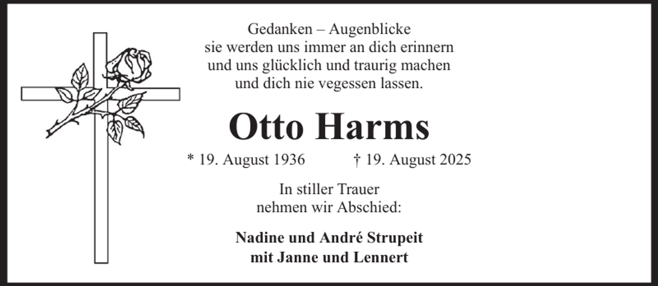 <p>Gedanken – Augenblicke<br />sie werden uns immer an dich erinnern<br />und uns glücklich und traurig machen<br />und dich nie vegessen lassen.</p><p>Otto Harms<br />* 19. August 1936</p><p>† 19. August 2025</p><p>In stiller Trauer<br />nehmen wir Abschied:<br />Nadine und André Strupeit<br />mit Janne und Lennert</p>