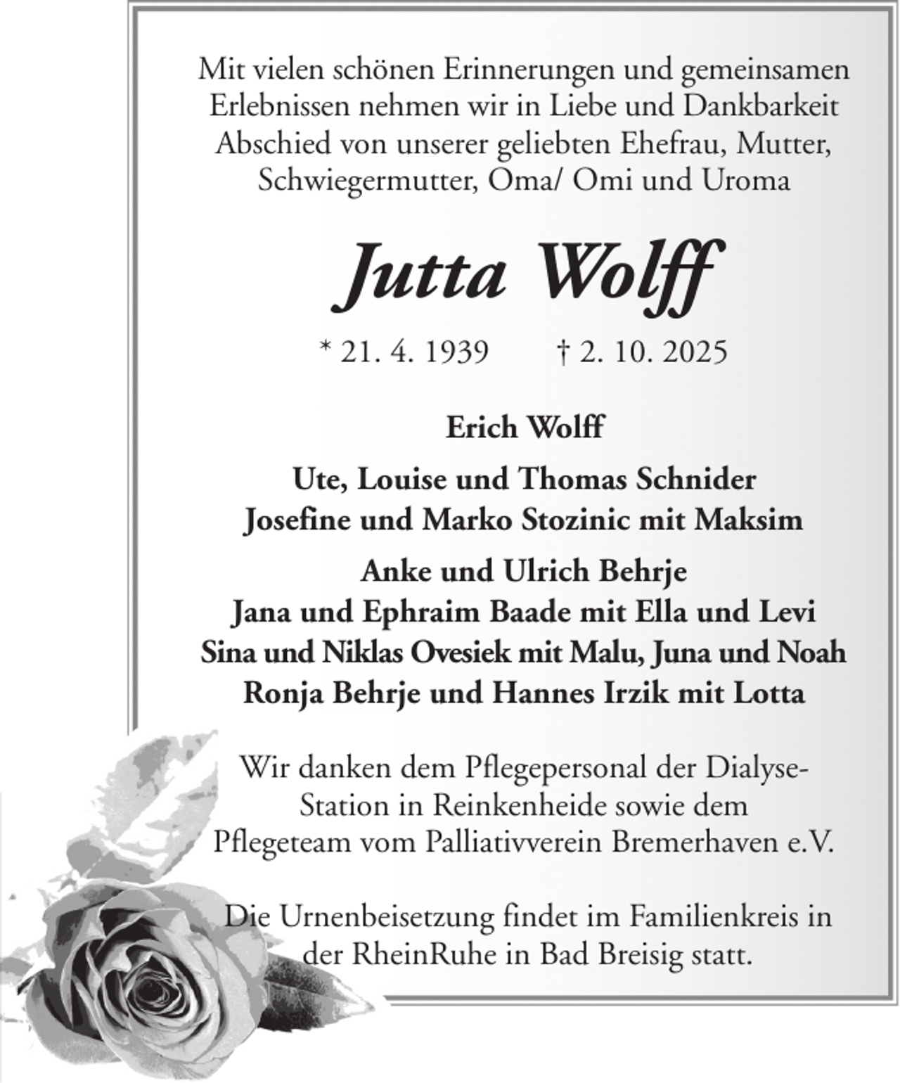 <p>Mit vielen schönen Erinnerungen und gemeinsamen<br />Erlebnissen nehmen wir in Liebe und Dankbarkeit<br />Abschied von unserer geliebten Ehefrau, Mutter,<br />Schwiegermutter, Oma/ Omi und Uroma</p><p>Jutta Wolff<br />* 21. 4. 1939</p><p>† 2. 10. 2025</p><p>Erich Wolff<br />Ute, Louise und Thomas Schnider<br />Josefine und Marko Stozinic mit Maksim<br />Anke und Ulrich Behrje<br />Jana und Ephraim Baade mit Ella und Levi<br />Sina und Niklas Ovesiek mit Malu, Juna und Noah<br />Ronja Behrje und Hannes Irzik mit Lotta<br />Wir danken dem Pflegepersonal der DialyseStation in Reinkenheide sowie dem<br />Pflegeteam vom Palliativverein Bremerhaven e.V.<br />Die Urnenbeisetzung findet im Familienkreis in<br />der RheinRuhe in Bad Breisig statt.</p>
