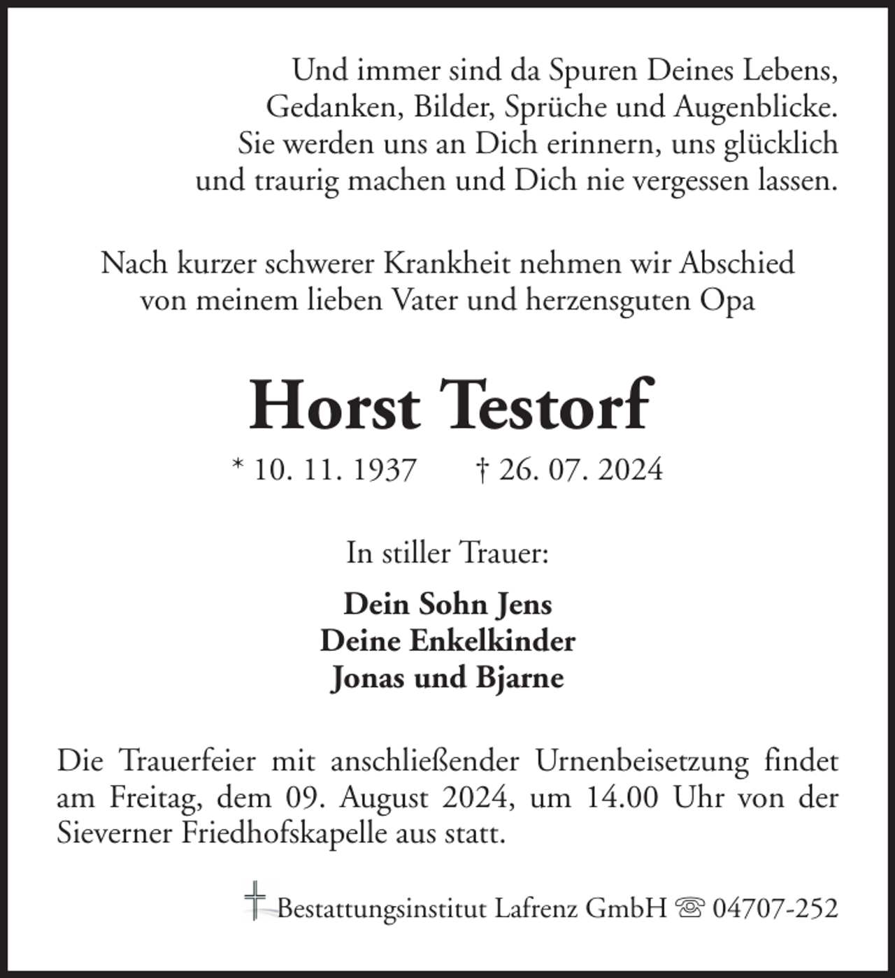<p>Und immer sind da Spuren Deines Lebens,<br />Gedanken, Bilder, Sprüche und Augenblicke.<br />Sie werden uns an Dich erinnern, uns glücklich<br />und traurig machen und Dich nie vergessen lassen.<br />Nach kurzer schwerer Krankheit nehmen wir Abschied<br />von meinem lieben Vater und herzensguten Opa</p><p>Horst Testorf<br />* 10. 11. 1937</p><p>† 26. 07. 2024</p><p>In stiller Trauer:<br />Dein Sohn Jens<br />Deine Enkelkinder<br />Jonas und Bjarne<br />Die Trauerfeier mit anschließender Urnenbeisetzung findet<br />am Freitag, dem 09. August 2024, um 14.00 Uhr von der<br />Sieverner Friedhofskapelle aus statt.<br />Bestattungsinstitut Lafrenz GmbH</p><p>04707-252</p>