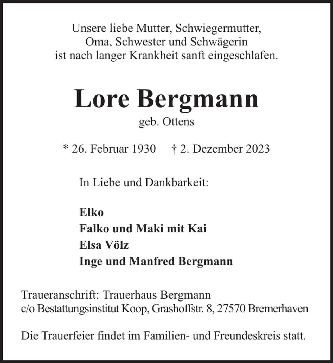 <p>Unsere liebe Mutter, Schwiegermutter,<br />Oma, Schwester und Schwägerin<br />ist nach langer Krankheit sanft eingeschlafen.</p><p>Lore Bergmann<br />geb. Ottens</p><p>* 26. Februar 1930</p><p>† 2. Dezember 2023</p><p>In Liebe und Dankbarkeit:<br />Elko<br />Falko und Maki mit Kai<br />Elsa Völz<br />Inge und Manfred Bergmann<br />Traueranschrift: Trauerhaus Bergmann<br />c/o Bestattungsinstitut Koop, Grashoffstr. 8, 27570 Bremerhaven<br />Die Trauerfeier findet im Familien- und Freundeskreis statt.</p>