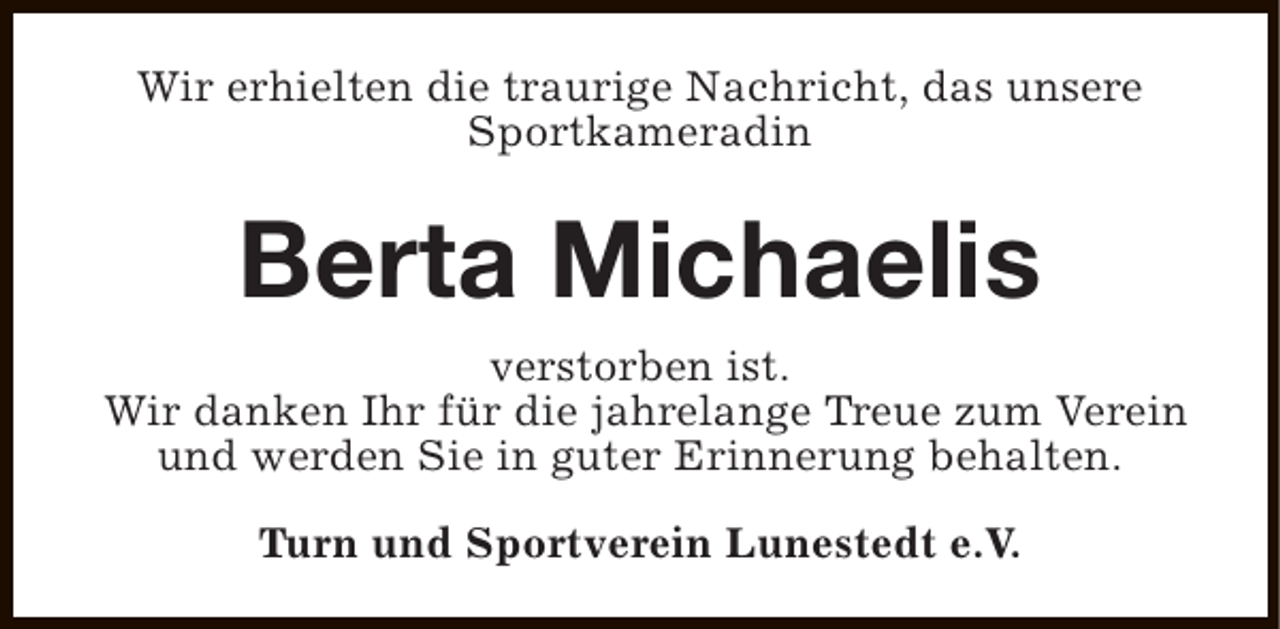<p>Wir erhielten die traurige Nachricht, das unsere<br />Sportkameradin</p><p>Berta Michaelis<br />verstorben ist.<br />Wir danken Ihr für die jahrelange Treue zum Verein<br />und werden Sie in guter Erinnerung behalten.<br />Turn und Sportverein Lunestedt e.V.</p>