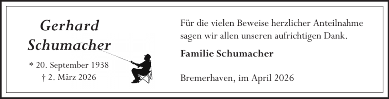 <p>Gerhard<br />Schumacher<br />* 20. September 1938<br />† 2. März 2026</p><p>Für die vielen Beweise herzlicher Anteilnahme<br />sagen wir allen unseren aufrichtigen Dank.<br />Familie Schumacher<br />Bremerhaven, im April 2026</p>