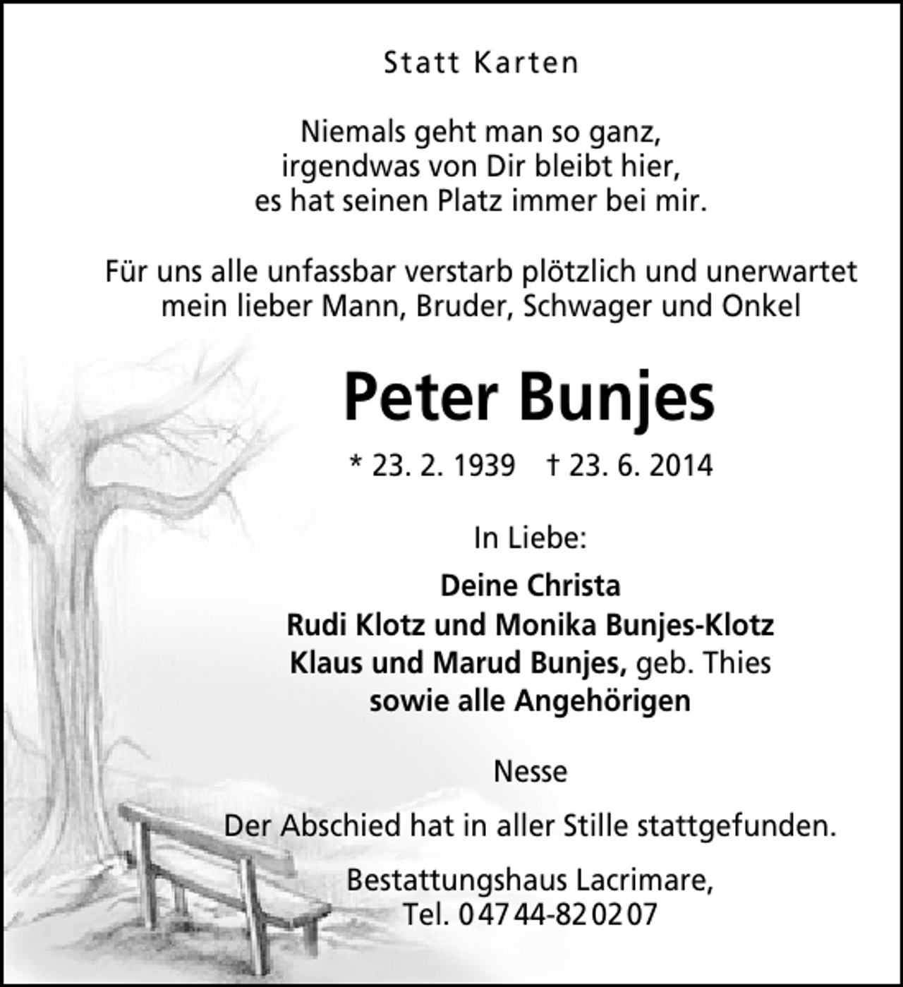 <p>Statt Karten<br />Niemals geht man so ganz,<br />irgendwas von Dir bleibt hier,<br />es hat seinen Platz immer bei mir.<br />Für uns alle unfassbar verstarb plötzlich und unerwartet<br />mein lieber Mann, Bruder, Schwager und Onkel</p><p>Peter Bunjes<br />* 23. 2. 1939 † 23. 6. 2014<br />In Liebe:<br />Deine Christa<br />Rudi Klotz und Monika Bunjes-Klotz<br />Klaus und Marud Bunjes, geb. Thies<br />sowie alle Angehörigen<br />Nesse<br />Der Abschied hat in aller Stille stattgefunden.<br />Bestattungshaus Lacrimare,<br />Tel. 0 47 44-82 02 07</p>