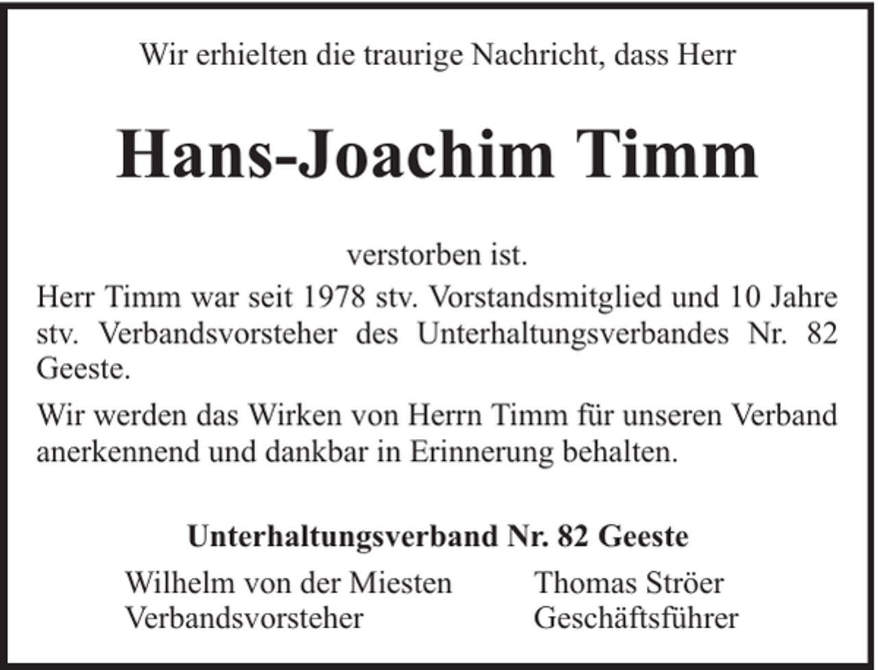 <p>Wir erhielten die traurige Nachricht, dass Herr</p><p>Hans-Joachim Timm<br />verstorben ist.<br />Herr Timm war seit 1978 stv. Vorstandsmitglied und 10 Jahre<br />stv. Verbandsvorsteher des Unterhaltungsverbandes Nr. 82<br />Geeste.<br />Wir werden das Wirken von Herrn Timm für unseren Verband<br />anerkennend und dankbar in Erinnerung behalten.<br />Unterhaltungsverband Nr. 82 Geeste<br />Wilhelm von der Miesten<br />Thomas Ströer<br />Verbandsvorsteher<br />Geschäftsführer</p>