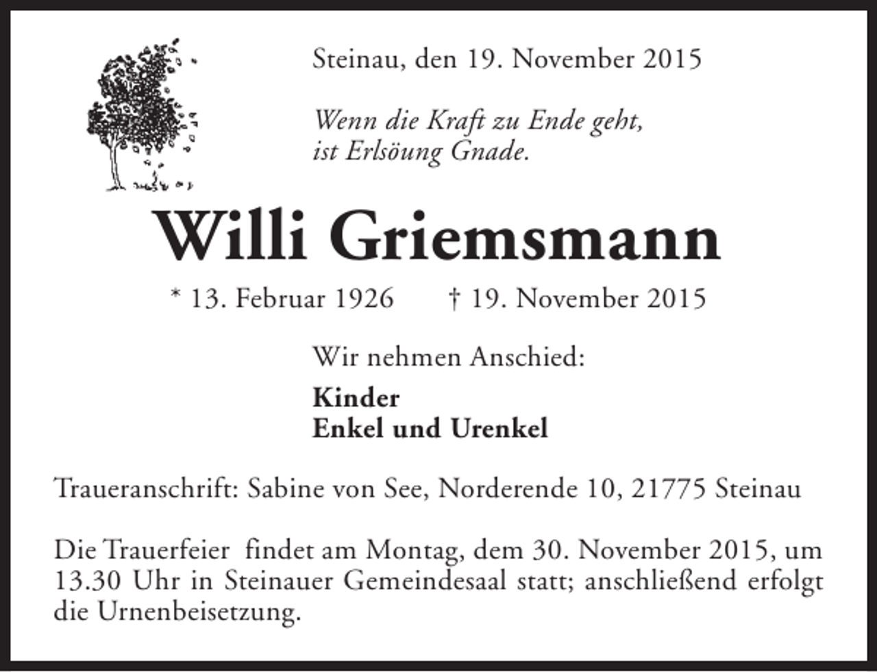 <p>Steinau, den 19. November 2015<br />Wenn die Kraft zu Ende geht,<br />ist Erlsöung Gnade.</p><p>Willi Griemsmann<br />* 13. Februar 1926</p><p>† 19. November 2015</p><p>Wir nehmen Anschied:<br />Kinder<br />Enkel und Urenkel<br />Traueranschrift: Sabine von See, Norderende 10, 21775 Steinau<br />Die Trauerfeier findet am Montag, dem 30. November 2015, um<br />13.30 Uhr in Steinauer Gemeindesaal statt; anschließend erfolgt<br />die Urnenbeisetzung.</p>