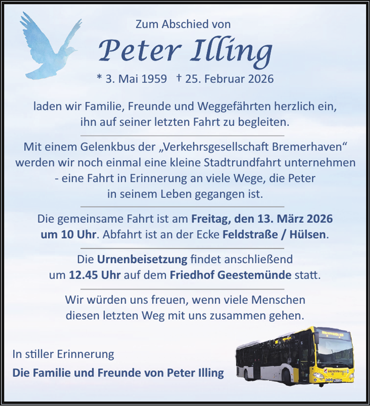 <p>Zum Abschied von</p>
<p>* 3. Mai 1959 † 25. Februar 2026<br />laden wir Familie, Freunde und Weggefährten herzlich ein,<br />ihn auf seiner letzten Fahrt zu begleiten.<br />Mit einem Gelenkbus der „Verkehrsgesellschaft Bremerhaven“<br />werden wir noch einmal eine kleine Stadtrundfahrt unternehmen<br />­ eine Fahrt in Erinnerung an viele Wege, die Peter<br />in seinem Leben gegangen ist.<br />Die gemeinsame Fahrt ist am Freitag, den 13. März 2026<br />um 10 Uhr. Abfahrt ist an der Ecke Feldstraße / Hülsen.<br />Die Urnenbeisetzung ﬁndet anschließend<br />um 12.45 Uhr auf dem Friedhof Geestemünde sta .<br />Wir würden uns freuen, wenn viele Menschen<br />diesen letzten Weg mit uns zusammen gehen.<br />In s ller Erinnerung<br />Die Familie und Freunde von Peter Illing</p>