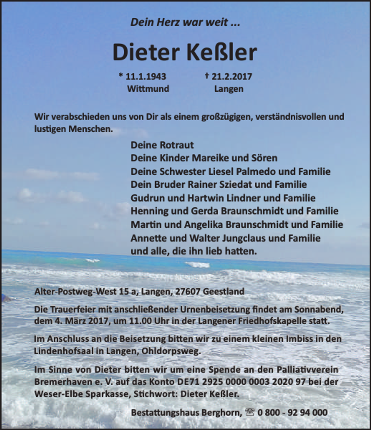 <p>Dein Herz war weit ...</p>
<p>Dieter Keßler<br />* 11.1.1943<br />Wi mund</p>
<p>† 21.2.2017<br />Langen</p>
<p>Wir verabschieden uns von Dir als einem großzügigen, verständnisvollen und<br />lus gen Menschen.</p>
<p>Deine Rotraut<br />Deine Kinder Mareike und Sören<br />Deine Schwester Liesel Palmedo und Familie<br />Dein Bruder Rainer Sziedat und Familie<br />Gudrun und Hartwin Lindner und Familie<br />Henning und Gerda Braunschmidt und Familie<br />Mar n und Angelika Braunschmidt und Familie<br />Anne e und Walter Jungclaus und Familie<br />und alle, die ihn lieb ha en.<br />Alter-Postweg-West 15 a, Langen, 27607 Geestland<br />Die Trauerfeier mit anschließender Urnenbeisetzung ﬁndet am Sonnabend,<br />dem 4. März 2017, um 11.00 Uhr in der Langener Friedhofskapelle sta .<br />Im Anschluss an die Beisetzung bi en wir zu einem kleinen Imbiss in den<br />Lindenhofsaal in Langen, Ohldorpsweg.<br />Im Sinne von Dieter bi en wir um eine Spende an den Pallia vverein<br />Bremerhaven e. V. auf das Konto DE71 2925 03 2020 97 bei der<br />Weser-Elbe Sparkasse, S chwort: Dieter Keßler.<br />Besta ungshaus Berghorn, ' 0 800 - 92 94 000</p>