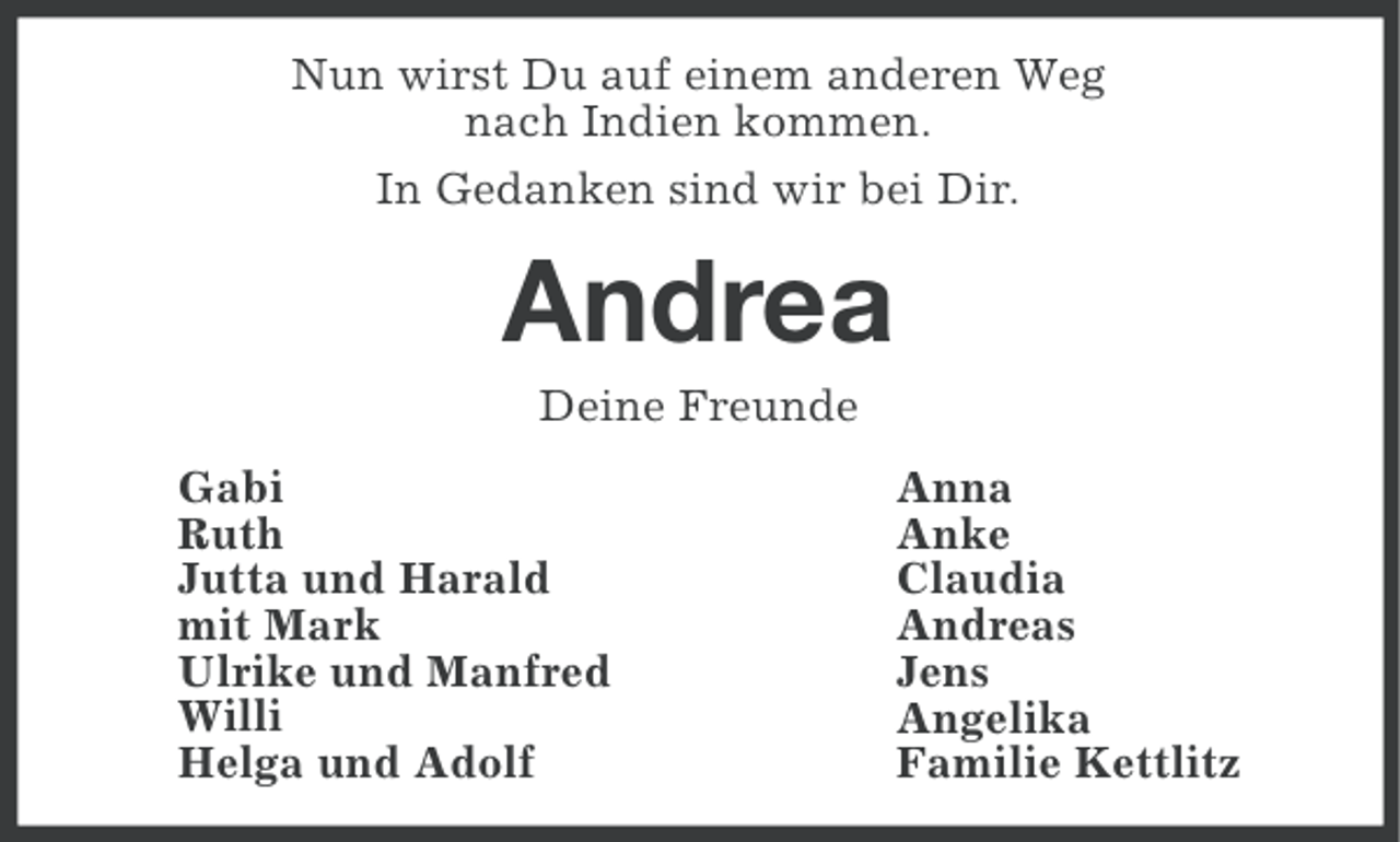 <p>Nun wirst Du auf einem anderen Weg<br />nach Indien kommen.<br />In Gedanken sind wir bei Dir.</p><p>Andrea<br />Deine Freunde<br />Gabi<br />Ruth<br />Jutta und Harald<br />mit Mark<br />Ulrike und Manfred<br />Willi<br />Helga und Adolf</p><p>Anna<br />Anke<br />Claudia<br />Andreas<br />Jens<br />Angelika<br />Familie Kettlitz</p>