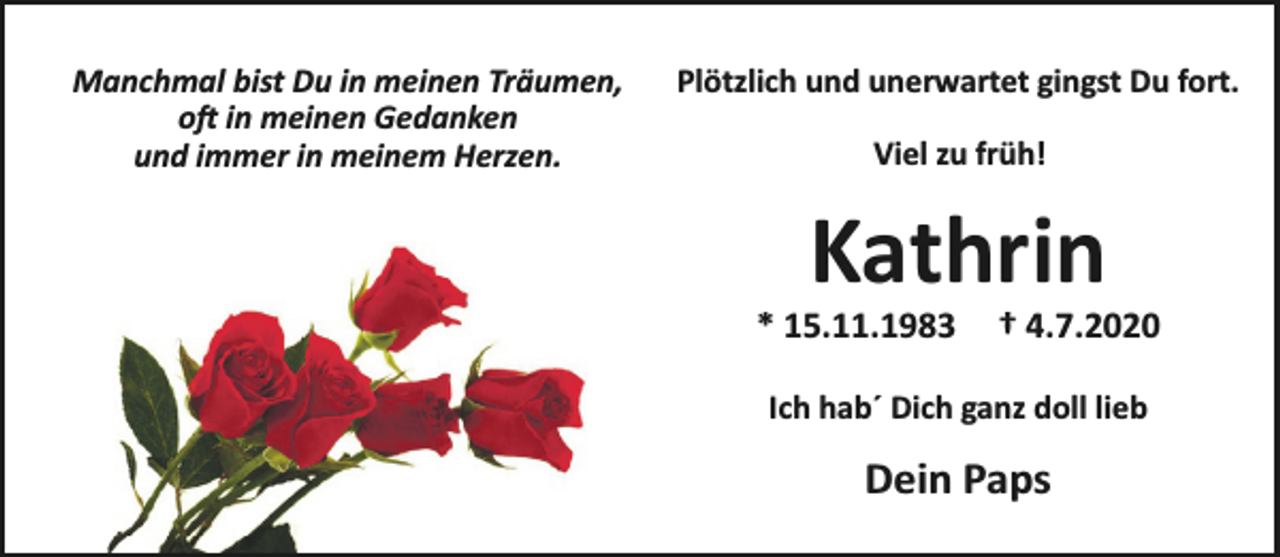 <p>Manchmal bist Du in meinen Träumen,<br />o in meinen Gedanken<br />und immer in meinem Herzen.</p><p>Plötzlich und unerwartet gingst Du fort.<br />Viel zu früh!</p><p>Kathrin</p><p>* 15.11.1983</p><p>† 4.7.2020</p><p>Ich hab´ Dich ganz doll lieb</p><p>Dein Paps</p>