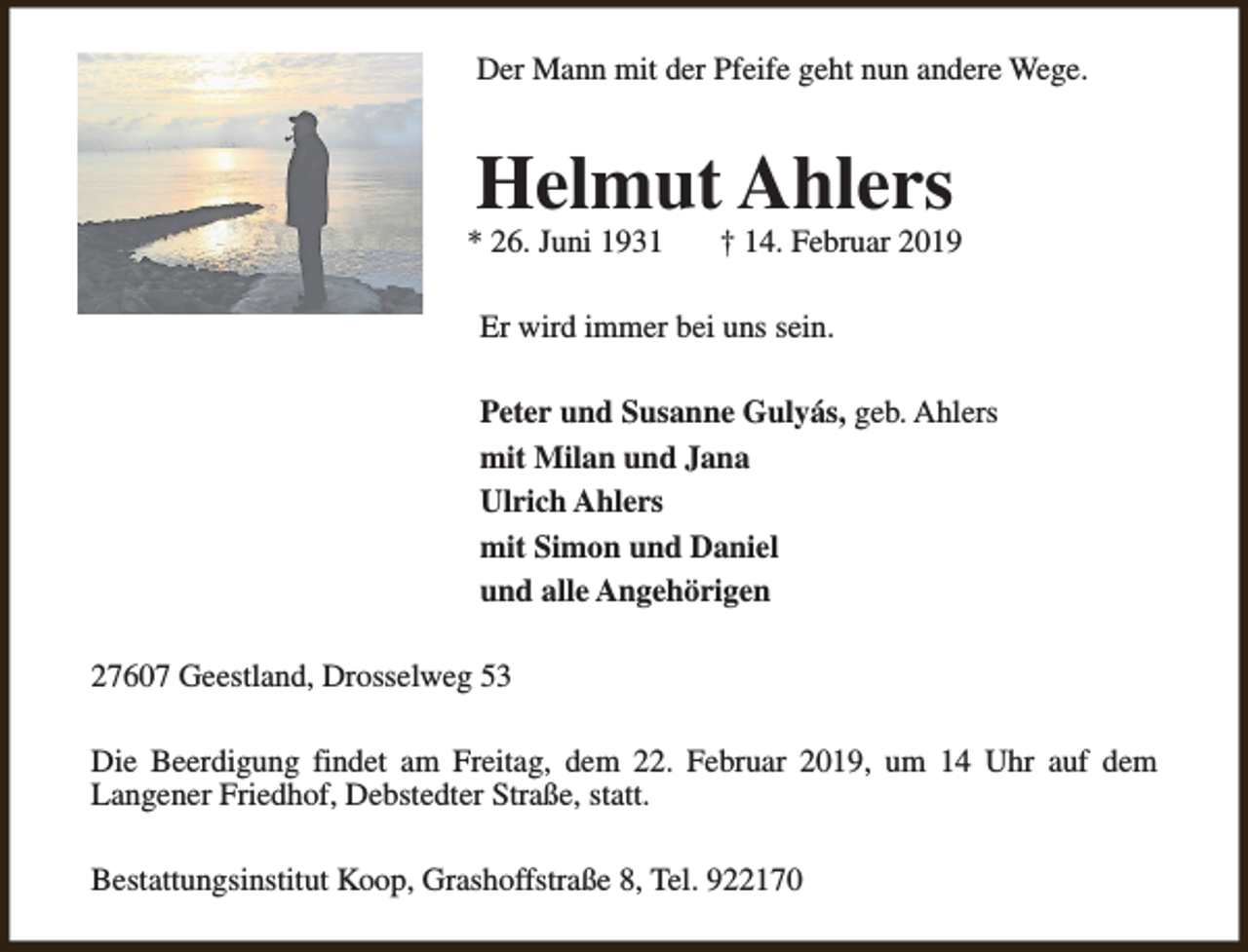 <p>Der Mann mit der Pfeife geht nun andere Wege.</p><p>Helmut Ahlers</p><p>* 26. Juni 1931</p><p>† 14. Februar 2019</p><p>Er wird immer bei uns sein.<br />Peter und Susanne Gulyás, geb. Ahlers<br />mit Milan und Jana<br />Ulrich Ahlers<br />mit Simon und Daniel<br />und alle Angehörigen<br />27607 Geestland, Drosselweg 53<br />Die Beerdigung findet am Freitag, dem 22. Februar 2019, um 14 Uhr auf dem<br />Langener Friedhof, Debstedter Straße, statt.<br />Bestattungsinstitut Koop, Grashoffstraße 8, Tel. 922170</p>