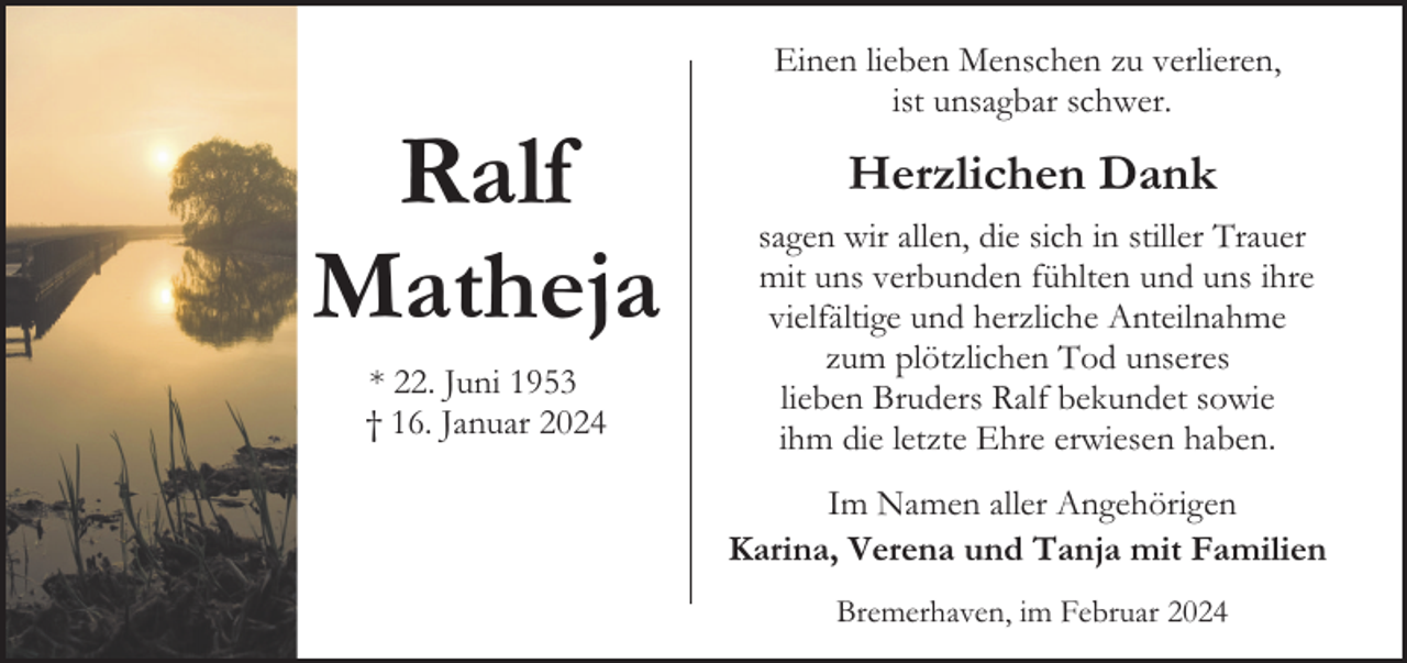 <p>Ralf<br />Matheja<br />* 22. Juni 1953<br />† 16. Januar 2024</p><p>Einen lieben Menschen zu verlieren,<br />ist unsagbar schwer.</p><p>Herzlichen Dank<br />sagen wir allen, die sich in stiller Trauer<br />mit uns verbunden fühlten und uns ihre<br />vielfältige und herzliche Anteilnahme<br />zum plötzlichen Tod unseres<br />lieben Bruders Ralf bekundet sowie<br />ihm die letzte Ehre erwiesen haben.<br />Im Namen aller Angehörigen<br />Karina, Verena und Tanja mit Familien<br />Bremerhaven, im Februar 2024</p>