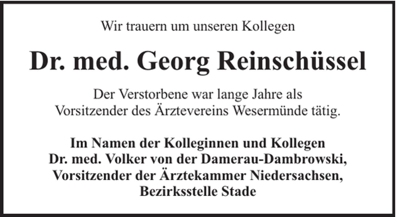 <p>Wir trauern um unseren Kollegen</p><p>Dr. med. Georg Reinschüssel<br />Der Verstorbene war lange Jahre als<br />Vorsitzender des Ärztevereins Wesermünde tätig.<br />Im Namen der Kolleginnen und Kollegen<br />Dr. med. Volker von der Damerau-Dambrowski,<br />Vorsitzender der Ärztekammer Niedersachsen,<br />Bezirksstelle Stade</p>