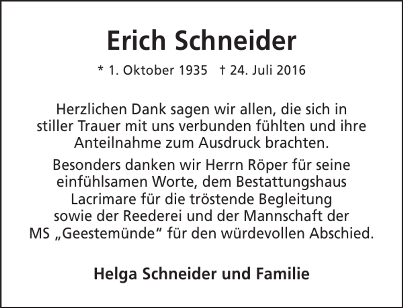 <p>Erich Schneider<br />* 1. Oktober 1935 † 24. Juli 2016</p><p>Herzlichen Dank sagen wir allen, die sich in<br />stiller Trauer mit uns verbunden fühlten und ihre<br />Anteilnahme zum Ausdruck brachten.<br />Besonders danken wir Herrn Röper für seine<br />einfühlsamen Worte, dem Bestattungshaus<br />Lacrimare für die tröstende Begleitung<br />sowie der Reederei und der Mannschaft der<br />MS „Geestemünde“ für den würdevollen Abschied.</p><p>Helga Schneider und Familie</p>