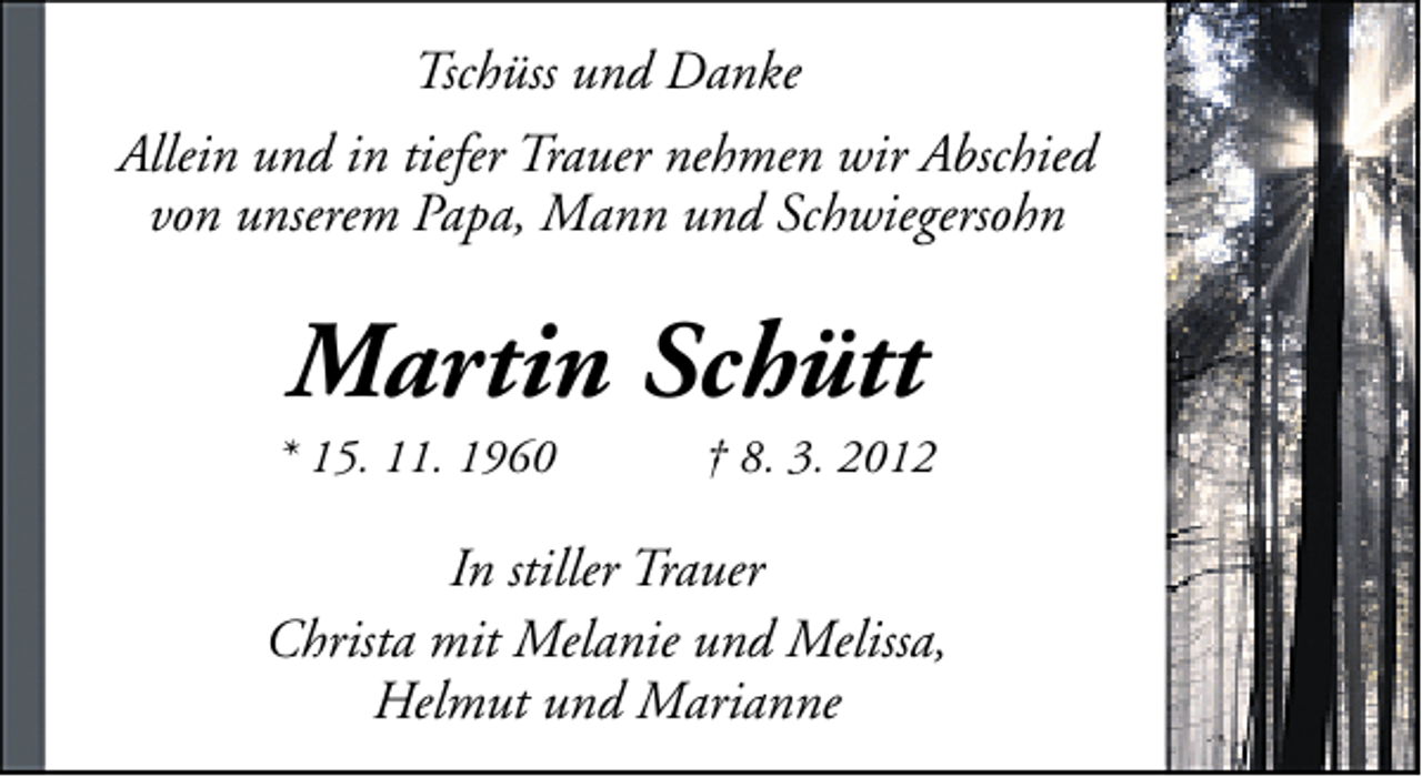 <p>Tschüss und Danke<br />Allein und in tiefer Trauer nehmen wir Abschied<br />von unserem Papa, Mann und Schwiegersohn</p>
<p>Martin Schütt</p>
<p>* 15. 11. 1960</p>
<p>† 8. 3. 2012</p>
<p>In stiller Trauer<br />Christa mit Melanie und Melissa,<br />Helmut und Marianne</p>