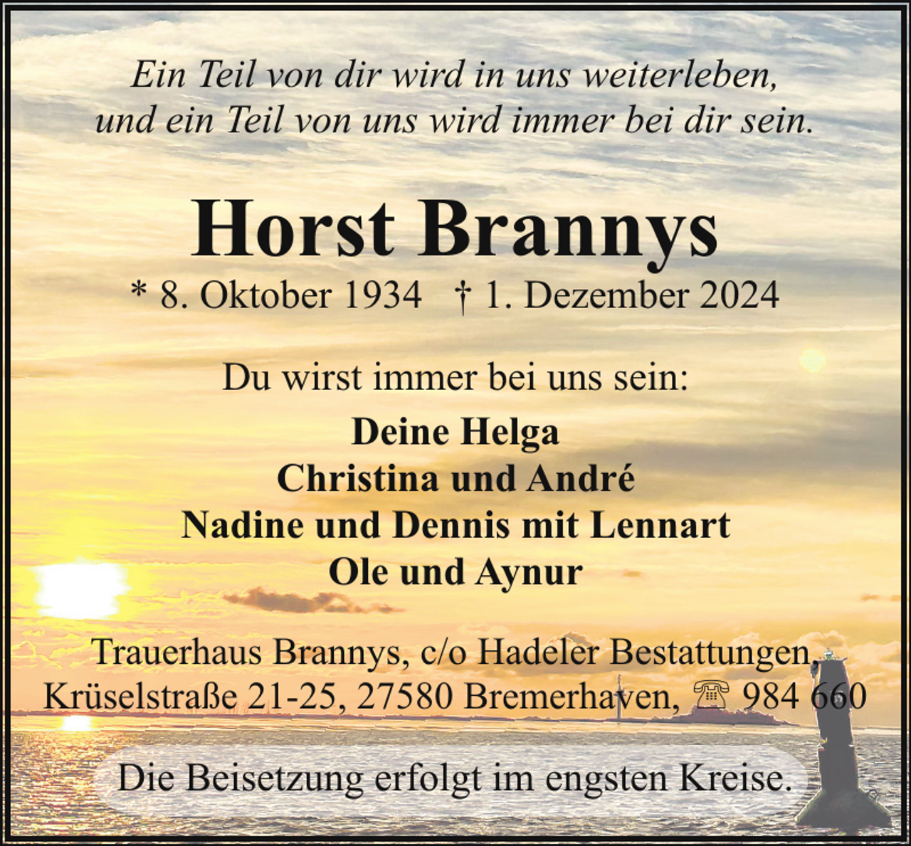 <p>Ein Teil von dir wird in uns weiterleben,<br />und ein Teil von uns wird immer bei dir sein.</p><p>Horst Brannys</p><p>* 8. Oktober 1934 † 1. Dezember 2024<br />Du wirst immer bei uns sein:<br />Deine Helga<br />Christina und André<br />Nadine und Dennis mit Lennart<br />Ole und Aynur<br />Trauerhaus Brannys, c/o Hadeler Bestattungen,<br />Krüselstraße 21-25, 27580 Bremerhaven, ' 984 660</p><p>Die Beisetzung erfolgt im engsten Kreise.</p>