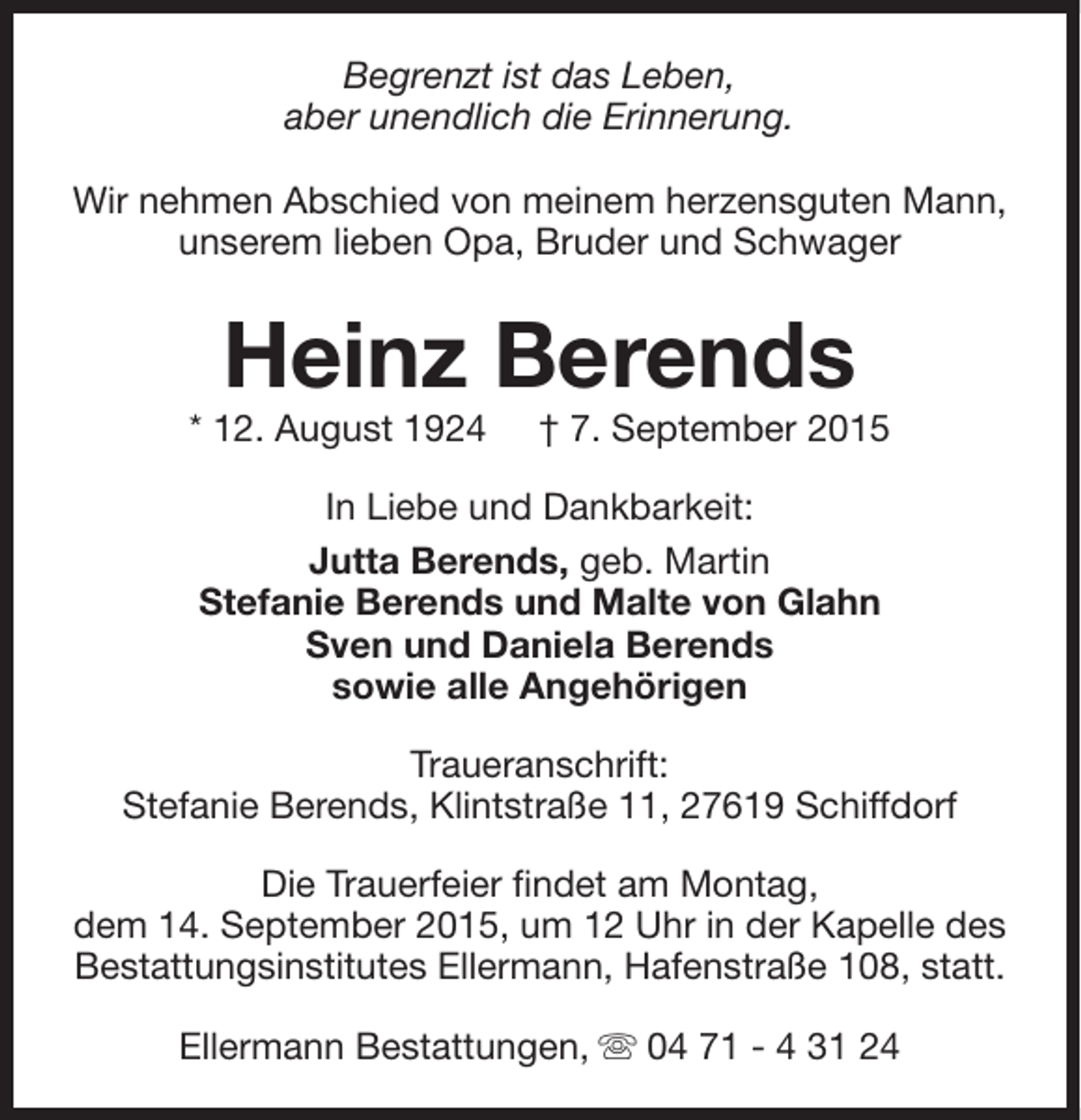 <p>Begrenzt ist das Leben,<br />aber unendlich die Erinnerung.<br />Wir nehmen Abschied von meinem herzensguten Mann,<br />unserem lieben Opa, Bruder und Schwager</p><p>Heinz Berends</p><p>* 12. August 1924</p><p>† 7. September 2015</p><p>In Liebe und Dankbarkeit:<br />Jutta Berends, geb. Martin<br />Stefanie Berends und Malte von Glahn<br />Sven und Daniela Berends<br />sowie alle Angehörigen<br />Traueranschrift:<br />Stefanie Berends, Klintstraße 11, 27619 Schiffdorf<br />Die Trauerfeier findet am Montag,<br />dem 14. September 2015, um 12 Uhr in der Kapelle des<br />Bestattungsinstitutes Ellermann, Hafenstraße 108, statt.<br />Ellermann Bestattungen, s 04 71 - 4 31 24</p>