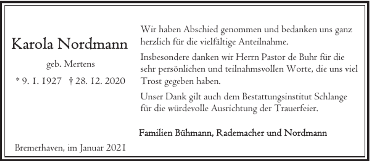 <p>Wir haben Abschied genommen und bedanken uns ganz<br />herzlich für die vielfältige Anteilnahme.<br />geb. Mertens<br />* 9. 1. 1927 † 28. 12. 2020</p><p>Insbesondere danken wir Herrn Pastor de Buhr für die<br />sehr persönlichen und teilnahmsvollen Worte, die uns viel<br />Trost gegeben haben.<br />Unser Dank gilt auch dem Bestattungsinstitut Schlange<br />für die würdevolle Ausrichtung der Trauerfeier.</p><p>Bremerhaven, im Januar 2021</p>