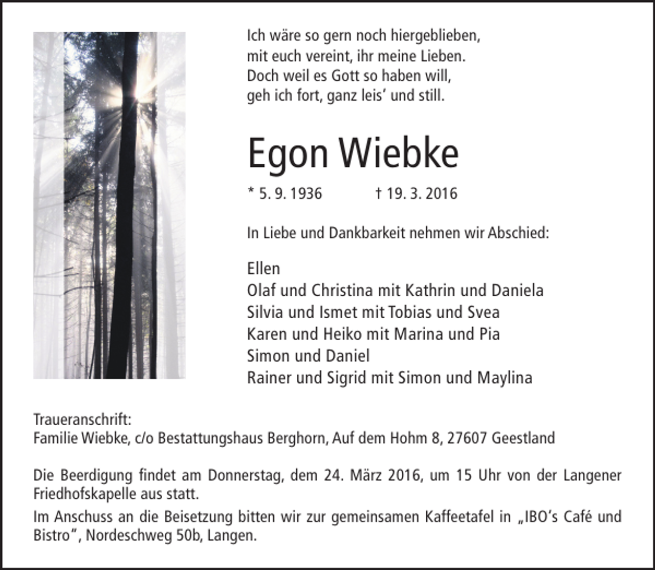 <p>Ich wäre so gern noch hiergeblieben,<br />mit euch vereint, ihr meine Lieben.<br />Doch weil es Gott so haben will,<br />geh ich fort, ganz leis‘ und still.</p><p>Egon Wiebke<br />* 5. 9. 1936</p><p>† 19. 3. 2016</p><p>In Liebe und Dankbarkeit nehmen wir Abschied:</p><p>Ellen<br />Olaf und Christina mit Kathrin und Daniela<br />Silvia und Ismet mit Tobias und Svea<br />Karen und Heiko mit Marina und Pia<br />Simon und Daniel<br />Rainer und Sigrid mit Simon und Maylina<br />Traueranschrift:<br />Familie Wiebke, c/o Bestattungshaus Berghorn, Auf dem Hohm 8, 27607 Geestland<br />Die Beerdigung findet am Donnerstag, dem 24. März 2016, um 15 Uhr von der Langener<br />Friedhofskapelle aus statt.<br />Im Anschuss an die Beisetzung bitten wir zur gemeinsamen Kaffeetafel in „IBO‘s Café und<br />Bistro“, Nordeschweg 50b, Langen.</p>