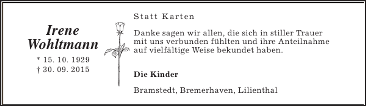 <p>Irene<br />Wohltmann<br />* 15. 10. 1929<br />† 30. 09. 2015</p><p>S t a t t K a rt e n<br />Danke sagen wir allen, die sich in stiller Trauer<br />mit uns verbunden fühlten und ihre Anteilnahme<br />auf vielfältige Weise bekundet haben.<br />Die Kinder<br />Bramstedt, Bremerhaven, Lilienthal</p>