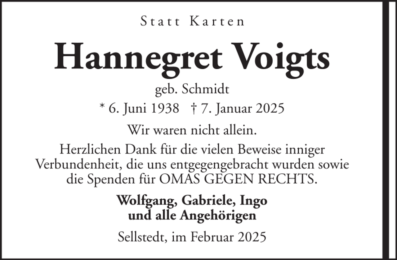 <p>Statt Karten</p><p>Hannegret Voigts<br />geb. Schmidt<br />* 6. Juni 1938 † 7. Januar 2025<br />Wir waren nicht allein.<br />Herzlichen Dank für die vielen Beweise inniger<br />Verbundenheit, die uns entgegengebracht wurden sowie<br />die Spenden für OMAS GEGEN RECHTS.<br />Wolfgang, Gabriele, Ingo<br />und alle Angehörigen<br />Sellstedt, im Februar 2025</p>