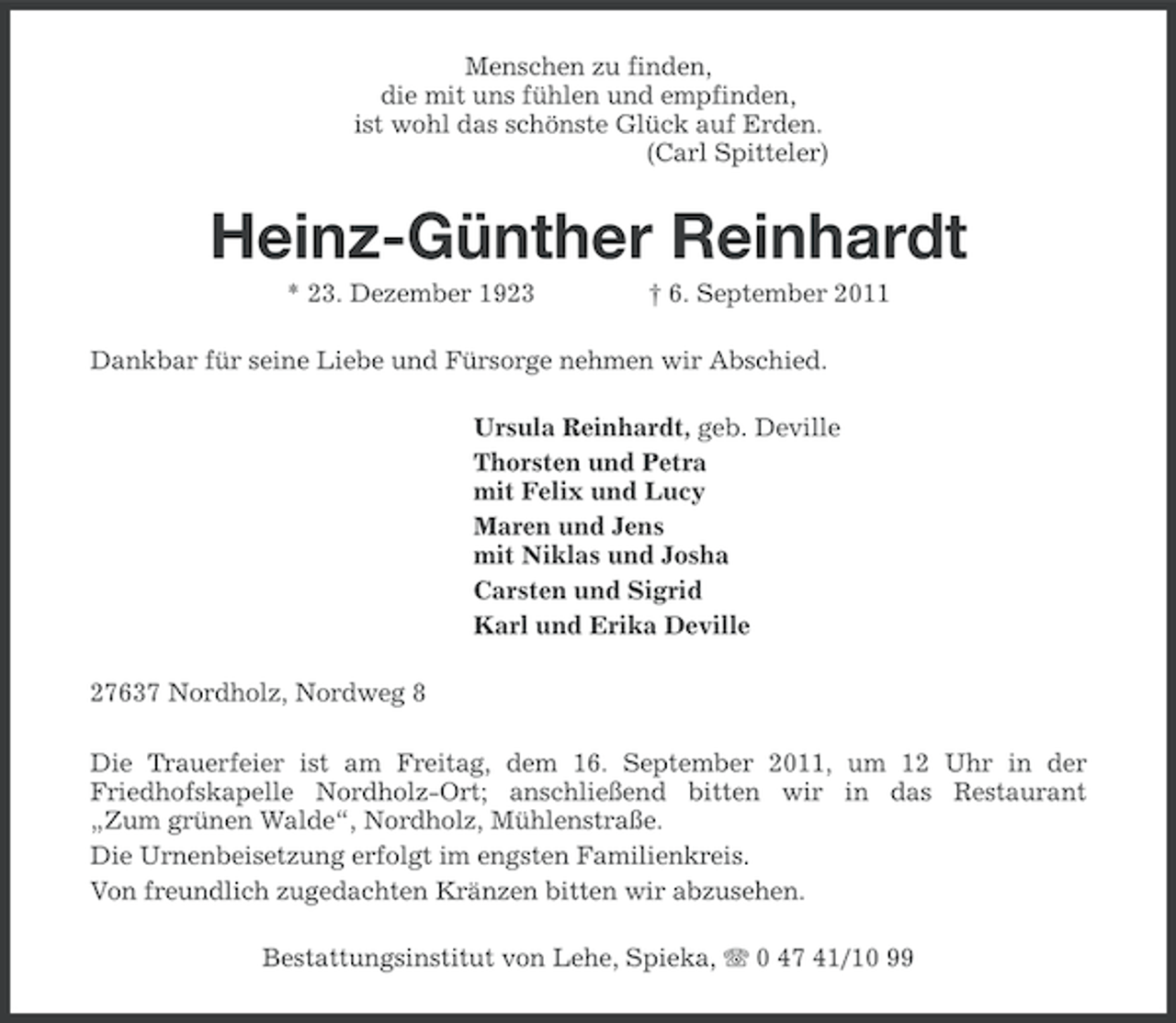 <p>Menschen zu finden,<br />die mit uns fühlen und empfinden,<br />ist wohl das schönste Glück auf Erden.<br />(Carl Spitteler)</p><p>Heinz-Günther Reinhardt<br />* 23. Dezember 1923</p><p>† 6. September 2011</p><p>Dankbar für seine Liebe und Fürsorge nehmen wir Abschied.<br />Ursula Reinhardt, geb. Deville<br />Thorsten und Petra<br />mit Felix und Lucy<br />Maren und Jens<br />mit Niklas und Josha<br />Carsten und Sigrid<br />Karl und Erika Deville<br />27637 Nordholz, Nordweg 8<br />Die Trauerfeier ist am Freitag, dem 16. September 2011, um 12 Uhr in der<br />Friedhofskapelle Nordholz-Ort; anschließend bitten wir in das Restaurant<br />„Zum grünen Walde“, Nordholz, Mühlenstraße.<br />Die Urnenbeisetzung erfolgt im engsten Familienkreis.<br />Von freundlich zugedachten Kränzen bitten wir abzusehen.<br />Bestattungsinstitut von Lehe, Spieka, 0 47 41/10 99</p>