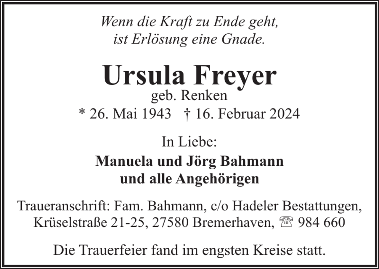 <p>Wenn die Kraft zu Ende geht,<br />ist Erlösung eine Gnade.</p><p>Ursula Freyer</p><p>geb. Renken<br />* 26. Mai 1943 † 16. Februar 2024<br />In Liebe:<br />Manuela und Jörg Bahmann<br />und alle Angehörigen<br />Traueranschrift: Fam. Bahmann, c/o Hadeler Bestattungen,<br />Krüselstraße 21-25, 27580 Bremerhaven, ' 984 660</p><p>Die Trauerfeier fand im engsten Kreise statt.</p>