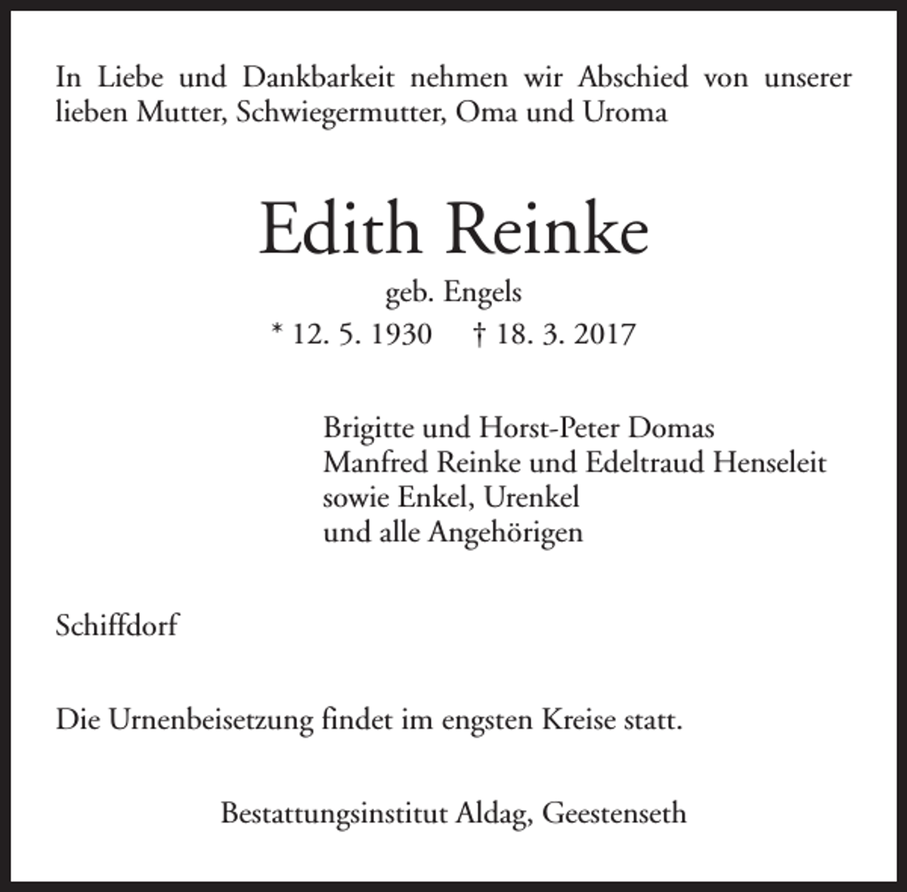 <p>In Liebe und Dankbarkeit nehmen wir Abschied von unserer<br />lieben Mutter, Schwiegermutter, Oma und Uroma</p><p>Edith Reinke<br />geb. Engels<br />* 12. 5. 1930 † 18. 3. 2017</p><p>Brigitte und Horst-Peter Domas<br />Manfred Reinke und Edeltraud Henseleit<br />sowie Enkel, Urenkel<br />und alle Angehörigen<br />Schiffdorf<br />Die Urnenbeisetzung findet im engsten Kreise statt.<br />Bestattungsinstitut Aldag, Geestenseth</p>