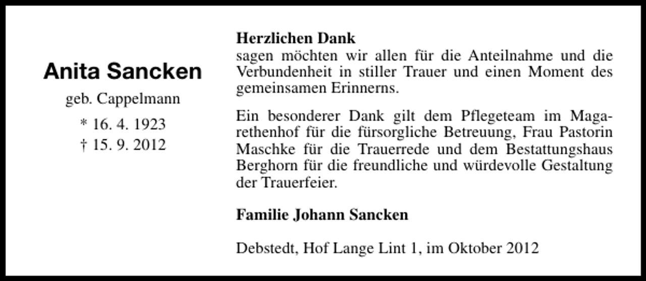 <p>Anita Sancken<br />geb. Cappelmann<br />* 16. 4. 1923<br />† 15. 9. 2012</p><p>Herzlichen Dank<br />sagen möchten wir allen für die Anteilnahme und die<br />Verbundenheit in stiller Trauer und einen Moment des<br />gemeinsamen Erinnerns.<br />Ein besonderer Dank gilt dem Pflegeteam im Magarethenhof für die fürsorgliche Betreuung, Frau Pastorin<br />Maschke für die Trauerrede und dem Bestattungshaus<br />Berghorn für die freundliche und würdevolle Gestaltung<br />der Trauerfeier.<br />Familie Johann Sancken<br />Debstedt, Hof Lange Lint 1, im Oktober 2012</p>