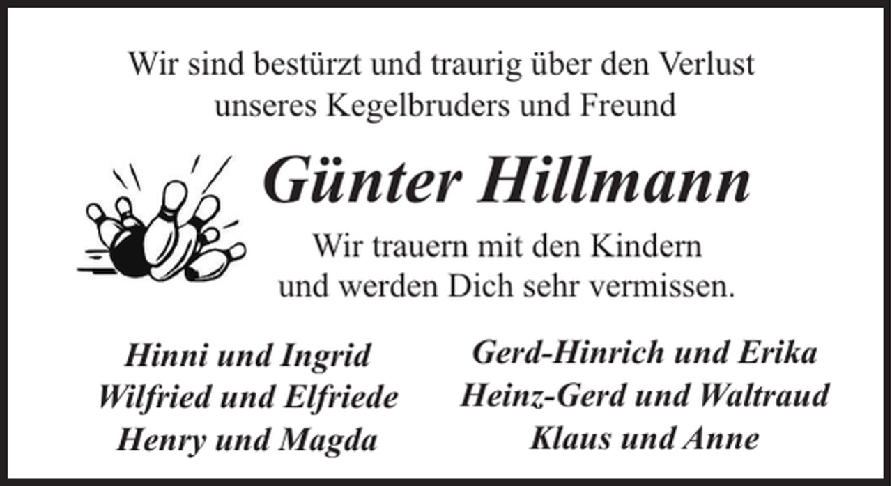 <p>Wir sind bestürzt und traurig über den Verlust<br />unseres Kegelbruders und Freund</p><p>Günter Hillmann<br />Wir trauern mit den Kindern<br />und werden Dich sehr vermissen.</p><p>Hinni und Ingrid<br />Wilfried und Elfriede<br />Henry und Magda</p><p>Gerd-Hinrich und Erika<br />Heinz-Gerd und Waltraud<br />Klaus und Anne</p>