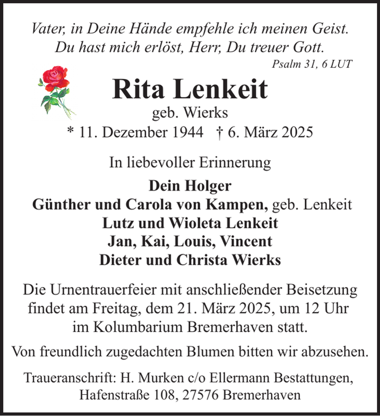 <p>Vater, in Deine Hände empfehle ich meinen Geist.<br />Du hast mich erlöst, Herr, Du treuer Gott.</p><p>Rita Lenkeit</p><p>Psalm 31, 6 LUT</p><p>geb. Wierks<br />* 11. Dezember 1944 † 6. März 2025<br />In liebevoller Erinnerung<br />Dein Holger<br />Günther und Carola von Kampen, geb. Lenkeit<br />Lutz und Wioleta Lenkeit<br />Jan, Kai, Louis, Vincent<br />Dieter und Christa Wierks<br />Die Urnentrauerfeier mit anschließender Beisetzung<br />findet am Freitag, dem 21. März 2025, um 12 Uhr<br />im Kolumbarium Bremerhaven statt.<br />Von freundlich zugedachten Blumen bitten wir abzusehen.<br />Traueranschrift: H. Murken c/o Ellermann Bestattungen,<br />Hafenstraße 108, 27576 Bremerhaven</p>
