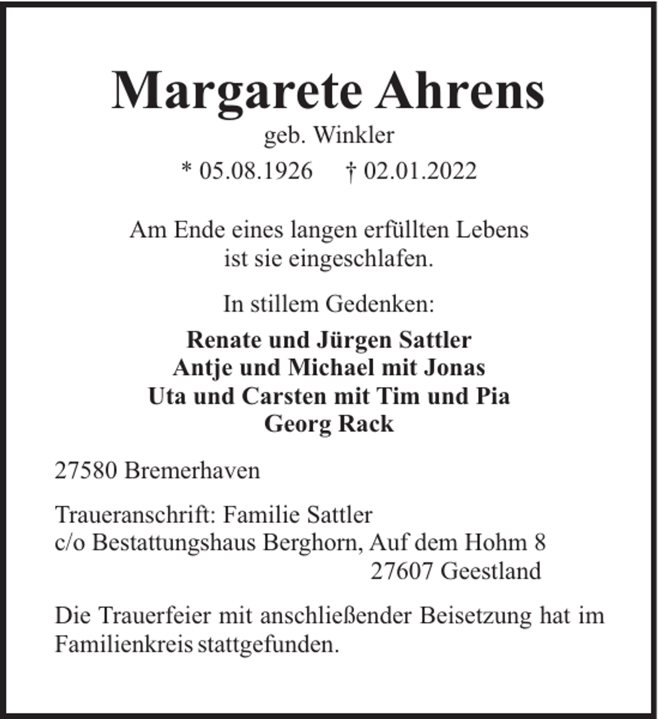 <p>Margarete Ahrens<br />geb. Winkler<br />* 05.08.1926 † 02.01.2022<br />Am Ende eines langen erfüllten Lebens<br />ist sie eingeschlafen.<br />In stillem Gedenken:<br />Renate und Jürgen Sattler<br />Antje und Michael mit Jonas<br />Uta und Carsten mit Tim und Pia<br />Georg Rack<br />27580 Bremerhaven<br />Traueranschrift: Familie Sattler<br />c/o Bestattungshaus Berghorn, Auf dem Hohm 8<br />27607 Geestland<br />Die Trauerfeier mit anschließender Beisetzung hat im<br />Familienkreis stattgefunden.</p>