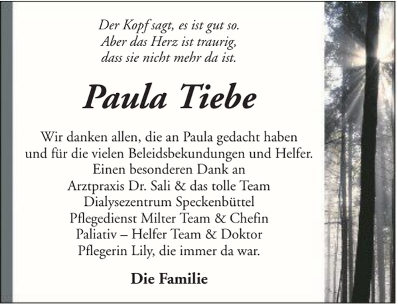 <p>Der Kopf sagt, es ist gut so.<br />Aber das Herz ist traurig,<br />dass sie nicht mehr da ist.</p><p>Paula Tiebe<br />Wir danken allen, die an Paula gedacht haben<br />und für die vielen Beleidsbekundungen und Helfer.<br />Einen besonderen Dank an<br />Arztpraxis Dr. Sali &amp; das tolle Team<br />Dialysezentrum Speckenbüttel<br />Pflegedienst Milter Team &amp; Chefin<br />Paliativ – Helfer Team &amp; Doktor<br />Pflegerin Lily, die immer da war.</p><p>Die Familie</p>