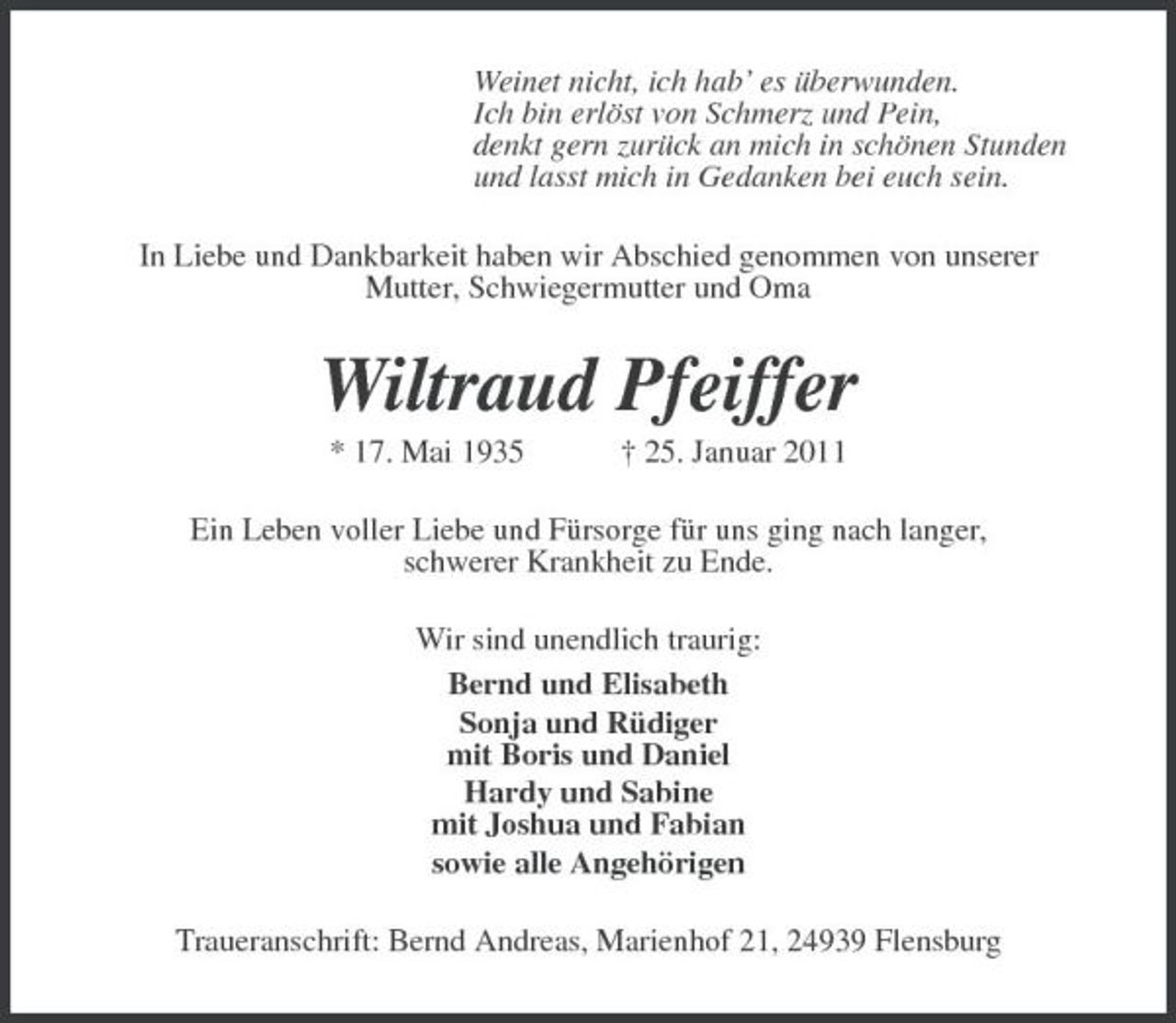 <p>Weinet nicht, ich hab’ es überwunden. Ich bin erlöst von Schmerz und Pein, denkt gern zurück an mich in schönen Stunden und lasst mich in Gedanken bei euch sein. In Liebe und Dankbarkeit haben wir Abschied genommen von unserer Mutter, Schwiegermutter und Oma</p><p>Wiltraud Pfeiffer<br />* 17. Mai 1935 † 25. Januar 2011 Ein Leben voller Liebe und Fürsorge für uns ging nach langer, schwerer Krankheit zu Ende. Wir sind unendlich traurig: Bernd und Elisabeth Sonja und Rüdiger mit Boris und Daniel Hardy und Sabine mit Joshua und Fabian sowie alle Angehörigen Traueranschrift: Bernd Andreas, Marienhof 21, 24939 Flensburg</p>