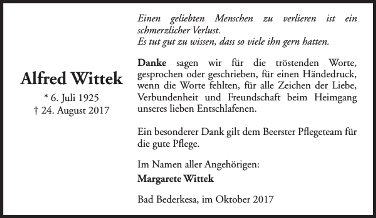<p>Einen geliebten Menschen zu verlieren ist ein<br />schmerzlicher Verlust.<br />Es tut gut zu wissen, dass so viele ihn gern hatten.</p><p>Alfred Wittek<br />* 6. Juli 1925<br />† 24. August 2017</p><p>Danke sagen wir für die tröstenden Worte,<br />gesprochen oder geschrieben, für einen Händedruck,<br />wenn die Worte fehlten, für alle Zeichen der Liebe,<br />Verbundenheit und Freundschaft beim Heimgang<br />unseres lieben Entschlafenen.<br />Ein besonderer Dank gilt dem Beerster Pflegeteam für<br />die gute Pflege.<br />Im Namen aller Angehörigen:<br />Margarete Wittek<br />Bad Bederkesa, im Oktober 2017</p>