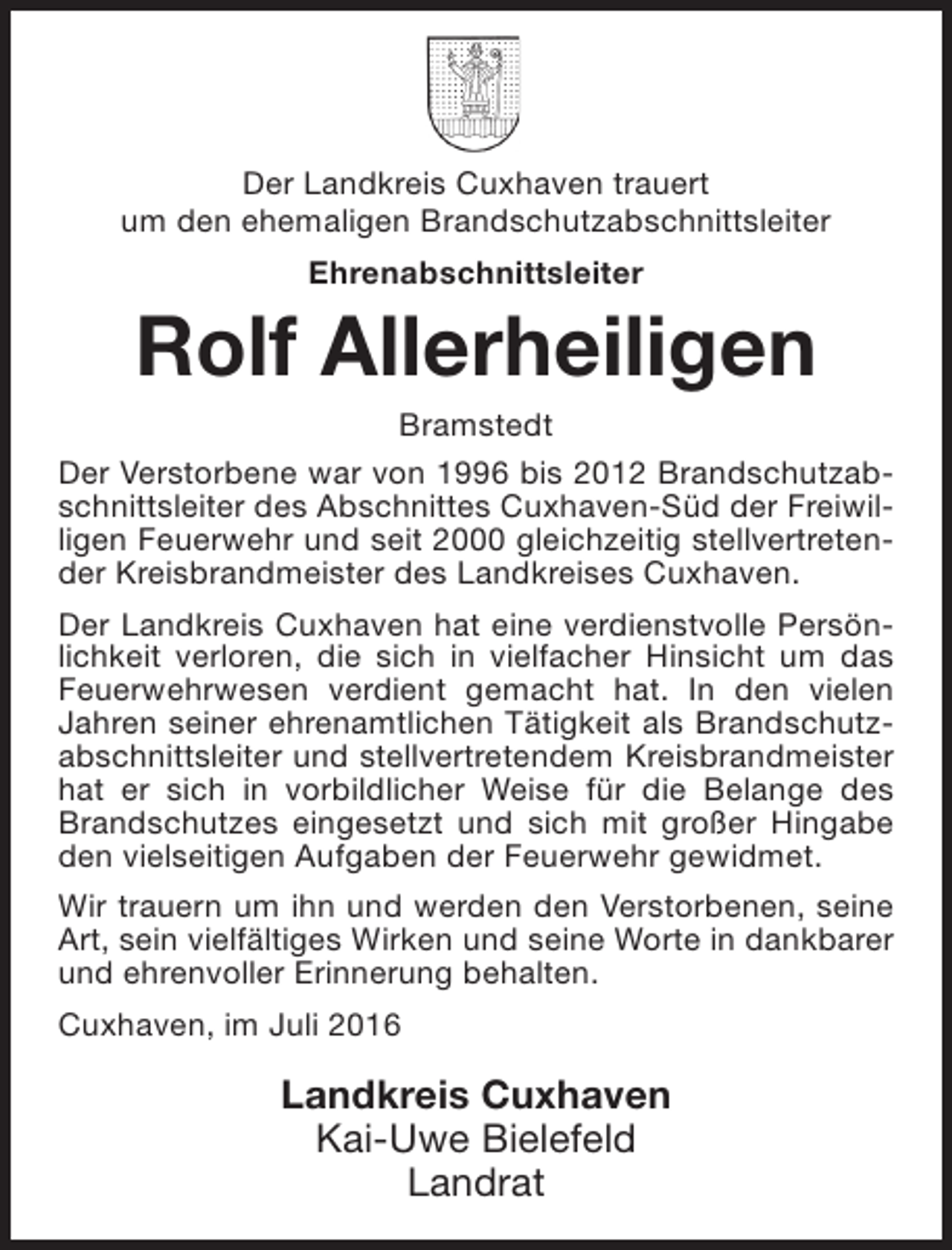 <p>Der Landkreis Cuxhaven trauert<br />um den ehemaligen Brandschutzabschnittsleiter<br />Ehrenabschnittsleiter</p><p>Rolf Allerheiligen</p><p>Bramstedt<br />Der Verstorbene war von 1996 bis 2012 Brandschutzabschnittsleiter des Abschnittes Cuxhaven-Süd der Freiwilligen Feuerwehr und seit 2000 gleichzeitig stellvertretender Kreisbrandmeister des Landkreises Cuxhaven.<br />Der Landkreis Cuxhaven hat eine verdienstvolle Persönlichkeit verloren, die sich in vielfacher Hinsicht um das<br />Feuerwehrwesen verdient gemacht hat. In den vielen<br />Jahren seiner ehrenamtlichen Tätigkeit als Brandschutzabschnittsleiter und stellvertretendem Kreisbrandmeister<br />hat er sich in vorbildlicher Weise für die Belange des<br />Brandschutzes eingesetzt und sich mit großer Hingabe<br />den vielseitigen Aufgaben der Feuerwehr gewidmet.<br />Wir trauern um ihn und werden den Verstorbenen, seine<br />Art, sein vielfältiges Wirken und seine Worte in dankbarer<br />und ehrenvoller Erinnerung behalten.<br />Cuxhaven, im Juli 2016</p><p>Landkreis Cuxhaven<br />Kai-Uwe Bielefeld<br />Landrat</p>