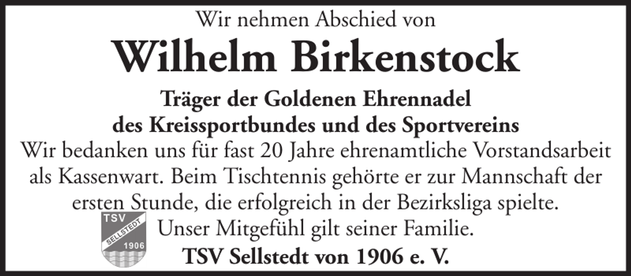 <p>Wir nehmen Abschied von</p><p>Wilhelm Birkenstock<br />Träger der Goldenen Ehrennadel<br />des Kreissportbundes und des Sportvereins<br />Wir bedanken uns für fast 20 Jahre ehrenamtliche Vorstandsarbeit<br />als Kassenwart. Beim Tischtennis gehörte er zur Mannschaft der<br />ersten Stunde, die erfolgreich in der Bezirksliga spielte.<br />Unser Mitgefühl gilt seiner Familie.<br />TSV Sellstedt von 1906 e. V.</p>